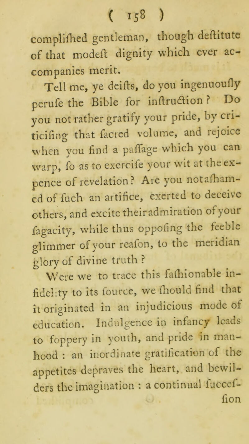 com pi i fhed gentleman, though deftitute of that modefl dignity which ever ac- companies merit. Tell me, ye deifts, do you ingenuoufly perufe the Bible for inftrudion ? Do you not rather gratify your pride, by cri- ticifing that facred volume, and rejoice when you find a paffage which you can warp, fo as to exercife your wit at the ex- pence of revelation? Are you notafham- ed of fuch an artifice, exerted to deceive others, and excite theiradmiration of your fagacity, while thus oppoiing the feeole pdimmer of your reafon, to the meridian glory of divine truth ? Were wre to trace this fafhionable in- fidelity to its fource, we fhould find that it originated in an injudicious mode of education. Indulgence in infancy leads to foppery in youth, and pride in man- hood : an inordinate gratification of the appetites depraves the heart, and bewil- ders the imagination : a continual fuccef- lion