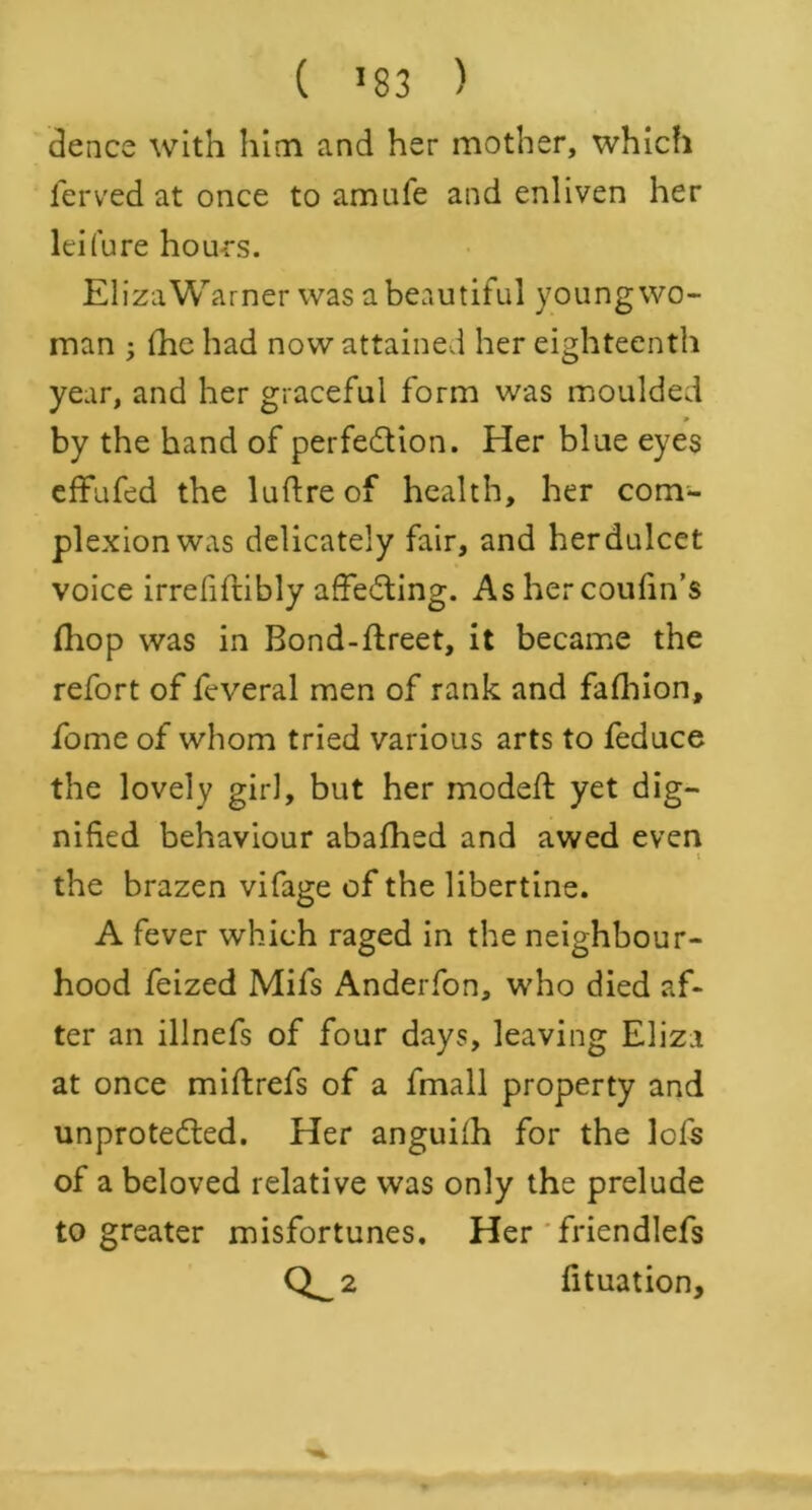 dence with him and her mother, which ferved at once to amufe and enliven her lei(ure hours. ElizaWarner was a beautiful young wo- man ; (he had now attained her eighteenth year, and her graceful form was moulded 9 by the hand of perfection. Her blue eyes effufed the luftreof health, her com- plexion was delicately fair, and her dulcet voice irrefiftibly affeCting. As her coufin’s fhop was in Bond-ftreet, it became the refort of feveral men of rank and fafhion, feme of whom tried various arts to feduce the lovely girl, but her modeft yet dig- nified behaviour abafhed and awed even t the brazen vifage of the libertine. A fever which raged in the neighbour- hood feized Mifs Anderfon, who died af- ter an illnefs of four days, leaving Eliza at once miftrefs of a fmall property and unprotected. Her anguifh for the lofs of a beloved relative was only the prelude to greater misfortunes. Her friendlefs 0^2 fituation.