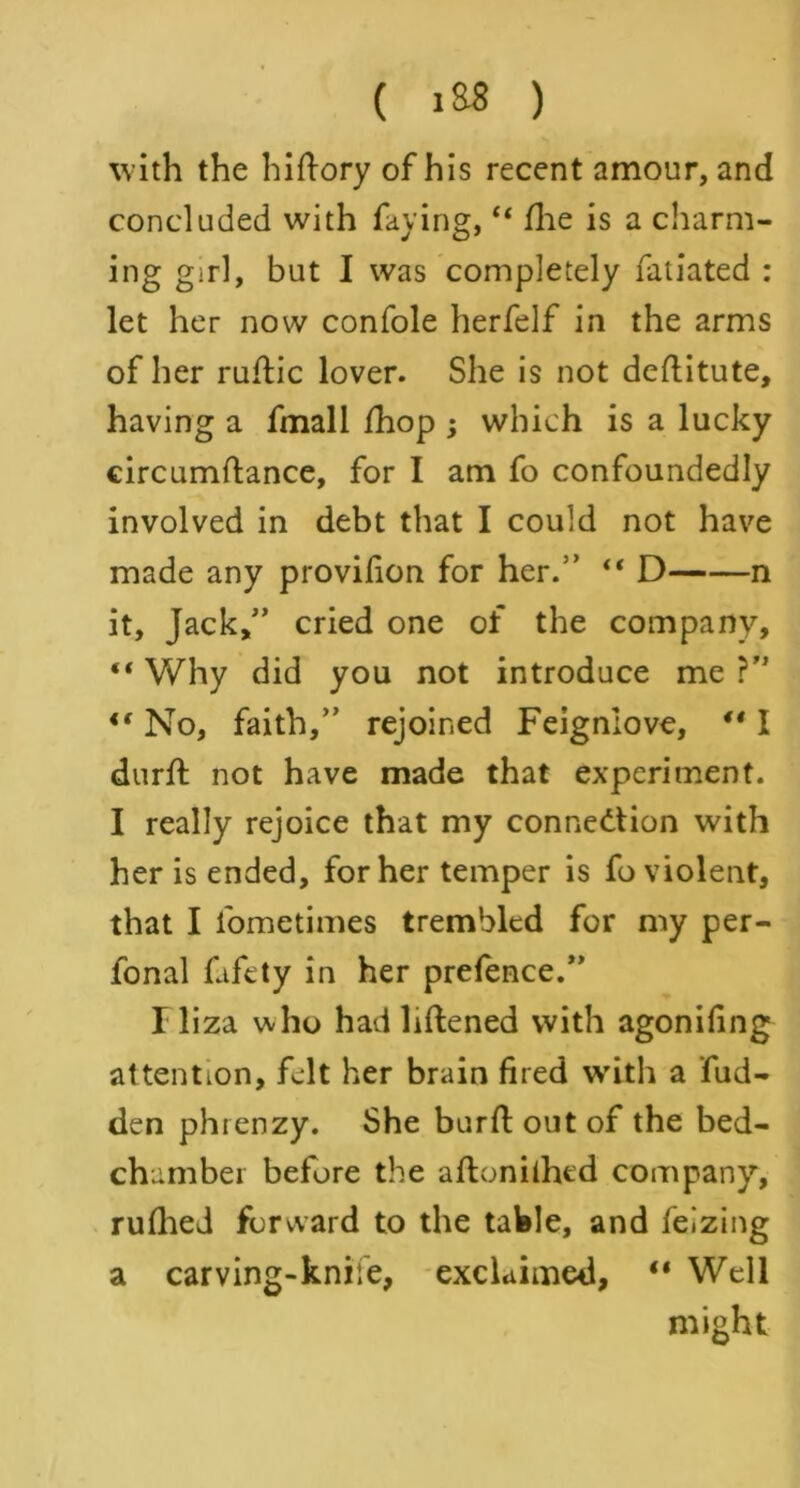 with the hi (lory of his recent amour, and concluded with faying, “ fhe is a charm- ing girl, but I was completely fatiated : let her now confole herfelf in the arms of her ruflic lover. She is not deftitute, having a fmall fhop ; which is a lucky circumftance, for I am fo confoundedly involved in debt that I could not have made any provifion for her.” “ D n it. Jack,” cried one of the company, “ Why did you not introduce me ?” <f No, faith,” rejoined Feignlove, ** I durft not have made that experiment. I really rejoice that my connection with her is ended, for her temper is fo violent, that I fometimes trembled for my per- fonal fafety in her prefence.” Iliza who had liftened with agonifing attention, felt her brain fired with a hid- den phtenzy. She burfi: out of the bed- chamber before the aftonithed company, rufhed forward to the table, and feizing a carving-knife, exclaimed, “ Well might