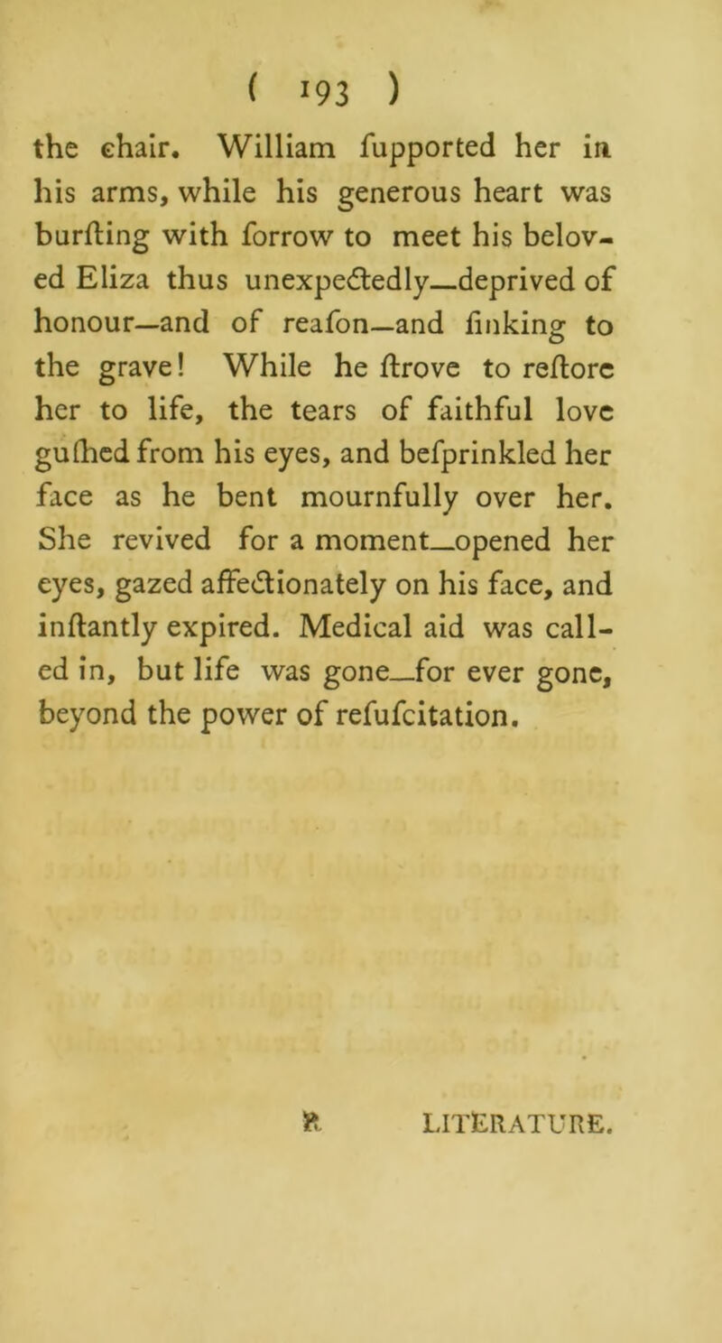 ( !9 3 ) the chair. William fupported her in his arms, while his generous heart was burning with forrow to meet his belov- ed Eliza thus unexpectedly—deprived of honour—and of reafon—and linking to the grave! While he Itrove to reltorc her to life, the tears of faithful love gulhedfrom his eyes, and befprinkled her face as he bent mournfully over her. She revived for a moment-opened her eyes, gazed affectionately on his face, and inftantly expired. Medical aid was call- ed in, but life was gone—for ever gone, beyond the power of refufcitation. LITERATURE.