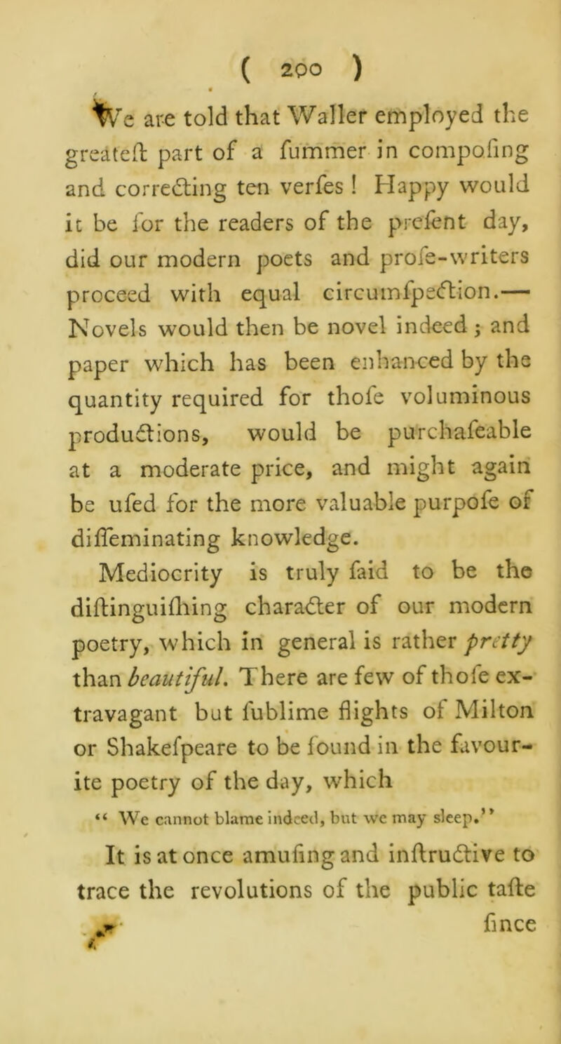 We are told that Waller employed the great eld part of a fummer in compofing and correcting ten verfes! Happy would it be for the readers of the prefent day, did our modern poets and profe-writers proceed with equal circumlpecftion.— Novels would then be novel indeed; and paper which has been enhanced by the quantity required for thofe voluminous productions, would be purchafeable at a moderate price, and might again be ufed for the more valuable purpofe of difTeminating knowledge. Mediocrity is truly faid to be the diftinguifhing character of our modern poetry, which in general is rather pretty than beautiful. There are few of thofe ex- travagant but lublime flights of Milton or Shakefpeare to be found in the favour- ite poetry of the day, which “ We cannot blame indeed, but we may sleep.’ ’ It is at once amufingand inftruCtive to trace the revolutions of the public tafte jr fince i