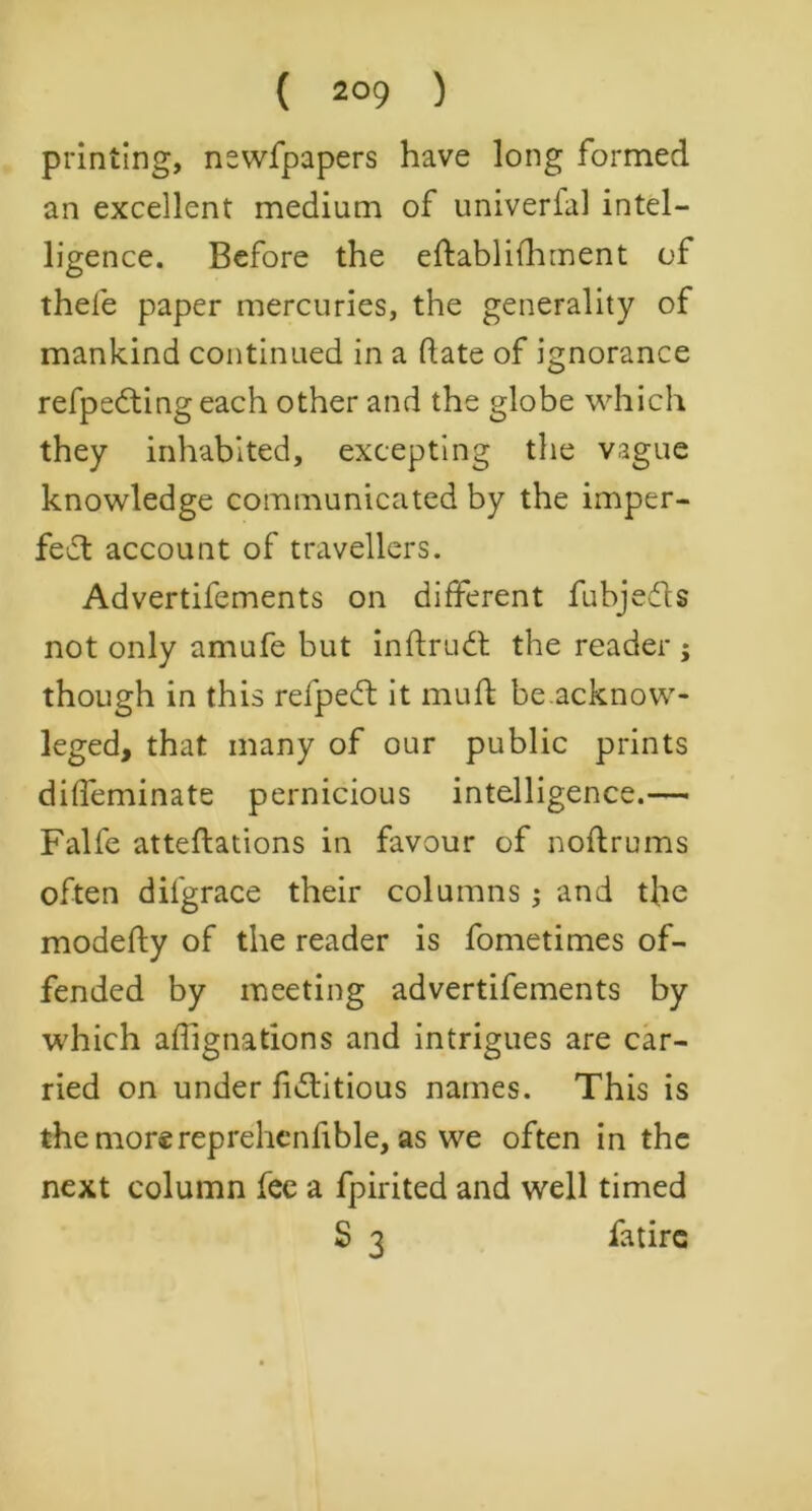 printing, newfpapers have long formed an excellent medium of univerial intel- ligence. Before the eftablifhment of thefe paper mercuries, the generality of mankind continued in a date of ignorance refpedting each other and the globe which they inhabited, excepting the vague knowledge communicated by the imper- fect account of travellers. Advertifements on different fubjedts not only amufe but inftrudt the reader ; though in this refpeft it mud be.acknow- leged, that many of our public prints diffeminate pernicious intelligence.— Falfe atteftations in favour of noftrums often difgrace their columns ; and the modefty of the reader is Sometimes of- fended by meeting advertifements by which afiignations and intrigues are car- ried on under fictitious names. This is the more reprehenfible, as we often in the next column fee a fpirited and well timed S 3 Satire