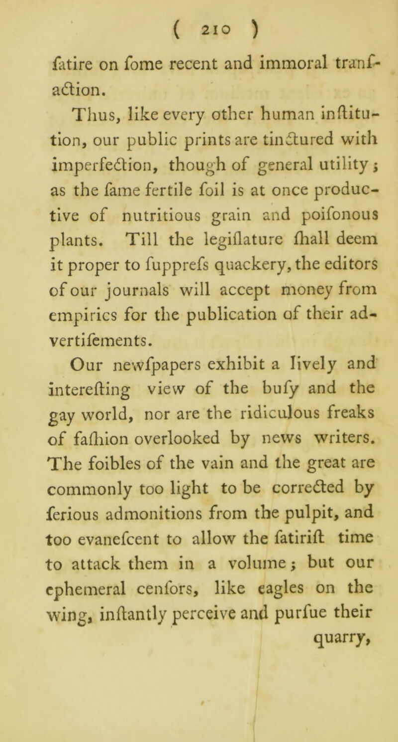 ( 21° ) fatire on Tome recent and immoral tranf- a&ion. Thus, like every other human inflitu- tion, our public prints are tinctured with imperfedtion, though of general utility j as the fame fertile foil is at once produc- tive of nutritious grain and poifonous plants. Till the legiilature fhall deem it proper to fupprefs quackery, the editors of our journals will accept money from empirics for the publication of their ad- vertifements. Our newfpapers exhibit a lively and interefting view of the bufy and the gay world, nor are the ridiculous freaks of fafhion overlooked by news writers. The foibles of the vain and the great are commonly too light to be corrected by ferious admonitions from the pulpit, and too evanefcent to allow the fatirifl time to attack them in a volume; but our ephemeral cenfors, like eagles on the wing, inflantly perceive and purfue their quarry,