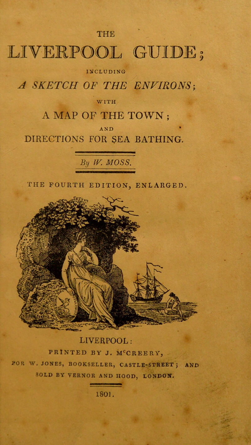 THE LIVERPOOL GUIDE INCLUDING A SKETCH OF THE ENVIRONS-, WITH A MAP OF THE TOWN ; AND DIRECTIONS FOR $EA BATHING. By IK MOSS. THE FOURTH EDITION, ENLARGED. LIVERPOOL: PRINTED BY J. M'^CREERY, POP. W. JONES, BOOKSELLER, CASTLE-STREET, AND SOLD BY VERNOR AND HOOD, LONDOBT, 1801. SB O