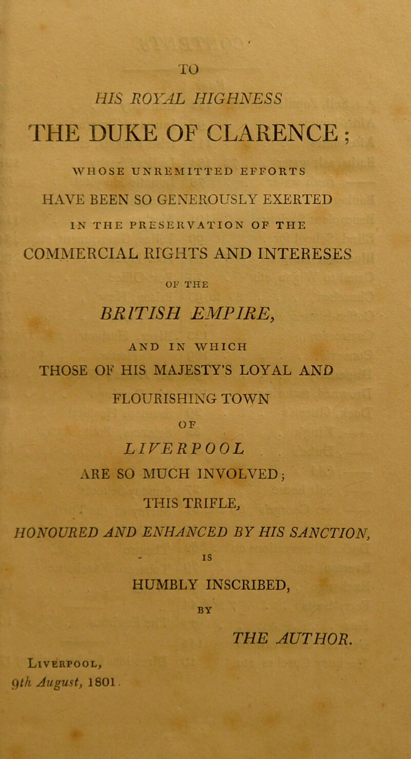 TO HIS ROYAL HIGHNESS THE DUKE OF CLARENCE; WHOSE UNllEMITTED EFFORTS HAVE BEEN SO GENEROUSLY EXERTED IN THE PRESERVATION OF THE COMMERCIAL RIGHTS AND INTERESES OF THE BRITISH EMPIRE, AND IN WHICH THOSE OF HIS MAJESTY’S LOYAL AND FLOURISHING TOWN OF LIFERPOOL ARE SO MUCH INVOLVED; THIS TRIFLE, HONOURED AND ENHANCED BY HIS SANCTION, IS HUMBLY INSCRIBED, BY ^th August, 1801. THE AUTHOR.