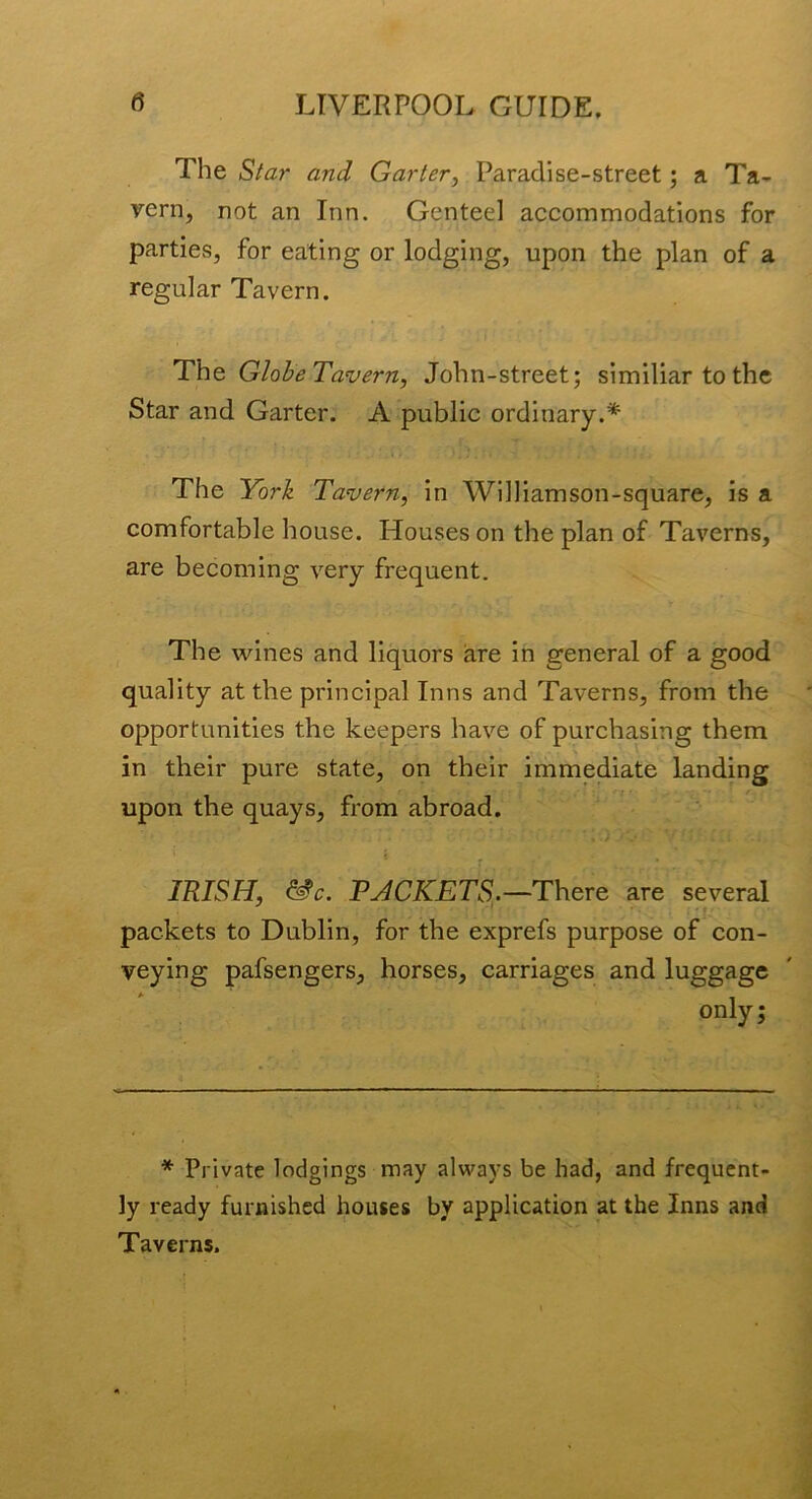 The Star and Garter^ Paradise-street; a Ta- vern, not an Inn. Genteel accommodations for parties, for eating or lodging, upon the plan of a regular Tavern. The GloheTavern, John-street; similiar to the Star and Garter. A public ordinary.* The York Tavern, in Williamson-square, is a comfortable house. Houses on the plan of Taverns, are becoming very frequent. The wines and liquors are in general of a good quality at the principal Inns and Taverns, from the opportunities the keepers have of purchasing them in their pure state, on their immediate landing upon the quays, from abroad. IRISH, ^c. PACKETS^.—There are several packets to Dublin, for the exprefs purpose of con- veying pafsengers, horses, carriages and luggage only; * Private lodgings may always be had, and frequent- ly ready furnished houses by application at the Inns and Taverns.