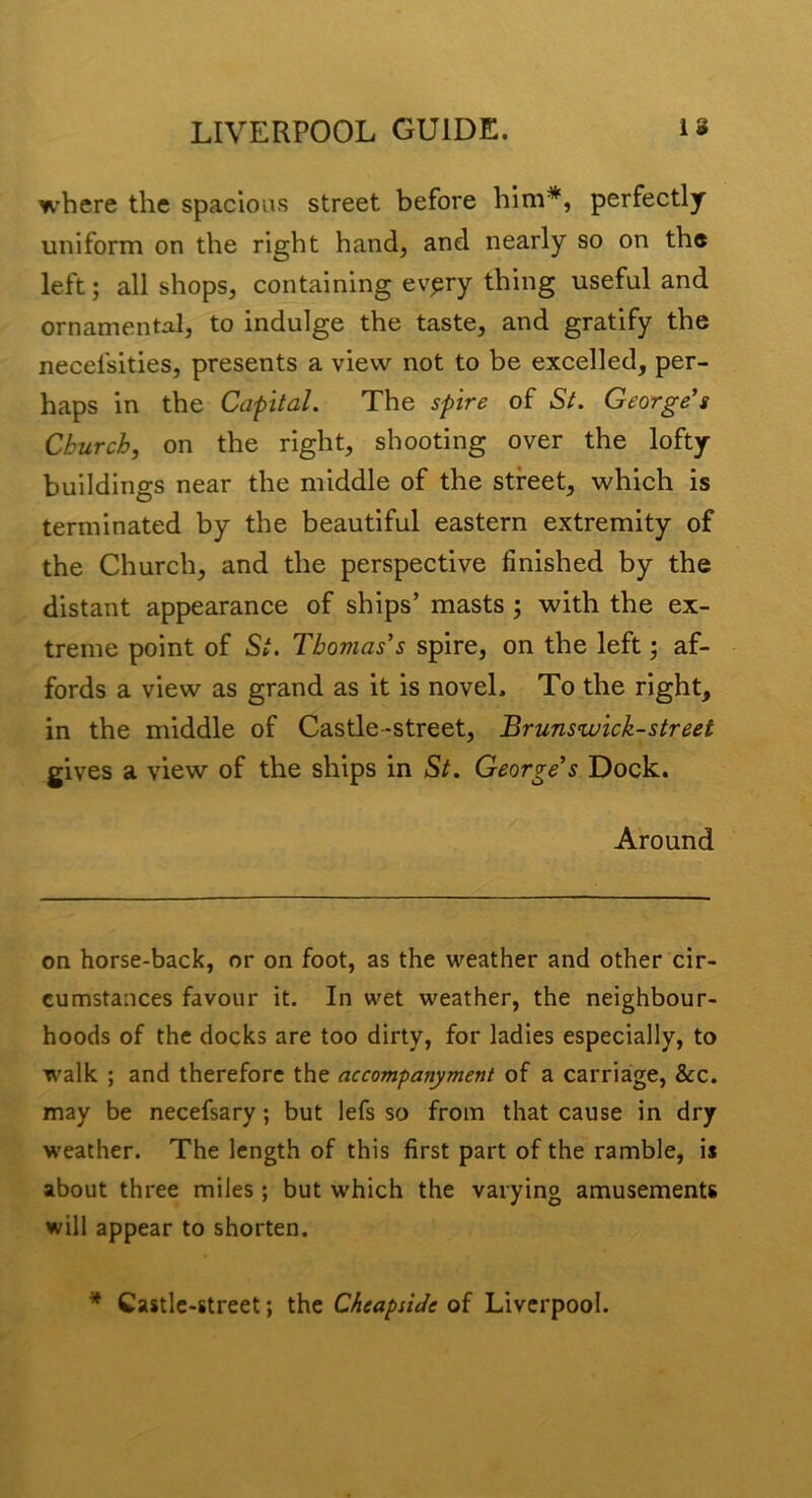 where the spacious street before him*, perfectly uniform on the right hand, and nearly so on the left; all shops, containing ev^ry thing useful and ornamental, to indulge the taste, and gratify the necefsities, presents a view not to be excelled, per- haps in the Capital. The spire of St. George's Church, on the right, shooting over the lofty buildings near the middle of the street, which is terminated by the beautiful eastern extremity of the Church, and the perspective finished by the distant appearance of ships’ masts; with the ex- treme point of St. Thomas's spire, on the left; af- fords a view as grand as it is novel. To the right, in the middle of Castle-street, Brunswick-street gives a view of the ships in St. George's Dock. Around on horse-back, or on foot, as the weather and other cir- cumstances favour it. In wet weather, the neighbour- hoods of the docks are too dirty, for ladies especially, to walk ; and therefore the accompanyment of a carriaige, &c. may be necefsary; but lefs so from that cause in dry weather. The length of this first part of the ramble, is about three miles; but which the varying amusements will appear to shorten. ^ Castle-street; the CheapsiJe of Liverpool.