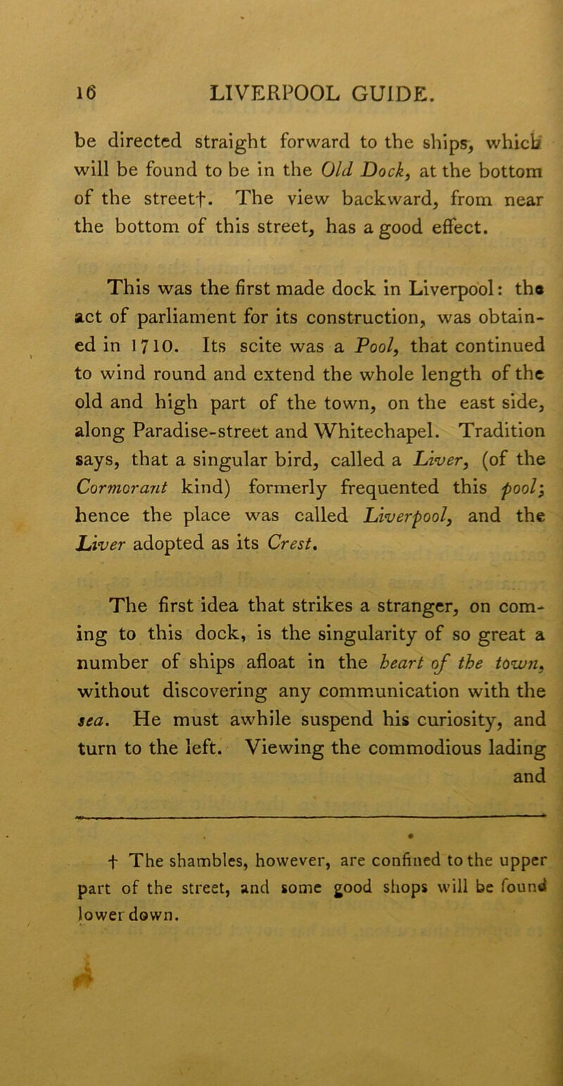 be directed straight forward to the ships, which will be found to be in the Old Dock, at the bottom of the streetf. The view backward, from near the bottom of this street, has a good effect. This was the first made dock in Liverpool: tha act of parliament for its construction, was obtain- ed in 1710. Its scite was a Pool, that continued to wind round and extend the whole length of the old and high part of the town, on the east side, along Paradise-street and Whitechapel. Tradition says, that a singular bird, called a Diver, (of the Cormorant kind) formerly frequented this pool’, hence the place was called Liverpool, and the Liver adopted as its Crest. The first idea that strikes a stranger, on com- ing to this dock, is the singularity of so great a number of ships afloat in the heart of the town, without discovering any comm.unication with the sea. He must awhile suspend his curiosity, and turn to the left. Viewing the commodious lading and t The shambles, however, are confined to the upper part of the street, and some good sliops will be found lower down.