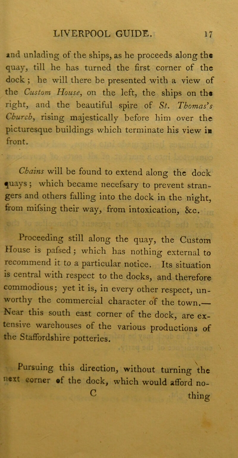 jind unlading of the ships, as he proceeds along the quay, till he has turned the first corner of the dock; he will there be presented with a view of the Custom House, on the left, the ships on the right, and the beautiful spire of St. Thomases Church, rising majestically before him over the picturesque buildings which terminate his view in front. Chains will be found to extend along the dock quays; which became necefsary to prevent stran- gers and others falling into the dock in the night, from mifsing their way, from intoxication, &c. Proceeding still along the quay, the Custom House is pafsed; which has nothing external to recommend it to a particular notice. Its situation is central with respect to the docks, and therefore commodious; yet it is, in every other respect, un- worthy the commercial character of the town. Near this south east corner of the dock, are ex- tensive warehouses of the various productions of the Staffordshire potteries. Pursuing this direction, without turning the next corner «f the dock, which would afford no- ^ thing