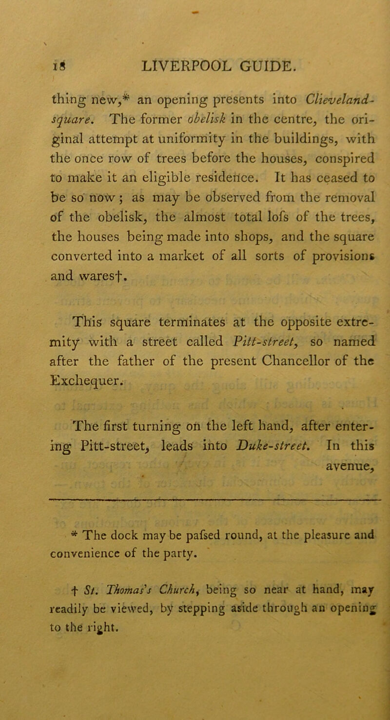 thing new,* an opening presents into Clieveland- square. The former obelisk in the centre, the ori- ginal attempt at uniformity in the buildings, with the once row of trees before the houses, conspired to make it an eligible residence. It has ceased to be so now; as may be observed from the removal of the obelisk, the almost total lofs of the trees, the houses being made into shops, and the square converted into a market of all sorts of provisions and waresf. This square terminates at the opposite extre- mity with a street called Pitt-street, so named after the father of the present Chancellor of the Exchequer. The first turning on the left hand, after enter- ing Pitt-street, leads into Duke-street. In this avenue. * The dock may be pafsed round, at the pleasure and convenience of the party. t St. Thomas's Churchy being so near at hand, may readily be viewed, by stepping aside through an opening to the right.