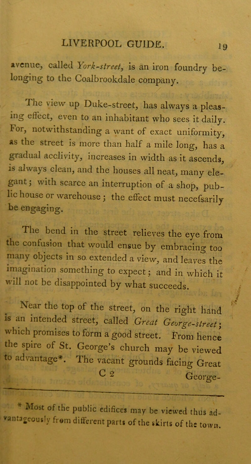 avenue, called York-street, is an iron foundry be- longing to the Coalbrookdale company. The view up Duke-street, has always a pleas- ing effect, even to an inhabitant who sees it daily. For, notwithstanding a want of exact uniformity, as the street is more than half a mile long, has a gradual acclivity, increases in width as it ascends, is always clean, and the houses all neat, many ele- gant with scarce an interruption of a shop, pub- lic house or warehouse; the effect must necefsarily be engaging. The bend in the street relieves the eye from the confusion that would ensue by embracing too many objects in so. extended a view, and leaves the imagination something to expect; and in which it will not be disappointed by what succeeds. Near the top of the street, on the right hand IS an intended street, called Great George-street which promises to form a good street. From hence the spire of St. George’s church may be viewed to advantage*. The vacant grounds facing Great ^ 2 George- ^ Most of the public edifices may be viewed thus ad- vantageously from different parts of the skirts of the town.