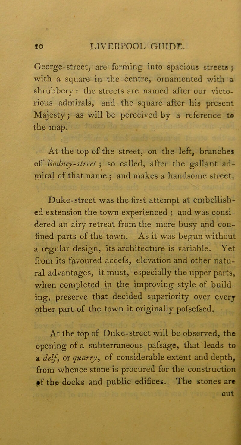 George-streetj are forming into spacious streets j with a square in the centre, ornamented with a shrubbery: the streets are named after our victo- rious admirals, and the square after his present Majesty; as will be perceived by a reference t© the map. At the top of the street, on the left, branches off Rodney-street; so called, after the gallant ad- miral of that name ; and makes a handsome street. Duke-street was the first attempt at embellish- ed extension the town experienced ; and was consi- dered an airy retreat from the more busy and con- fined parts of the town. As it was begun without a regular design, its architecture is variable. Yet from its favoured accefs, elevation and other natu- ral advantages, it must, especially the upper parts, when completed in the improving style of build- ing, preserve that decided superiority over every other part of the town it originally pof^efsed. At the top of Duke-street will be observed, the opening of a subterraneous pafsage, that leads to a. dtflf, or quarry, of considerable extent and depth, from whence stone is procured for the construction ff the docks and public edifices. The stones are
