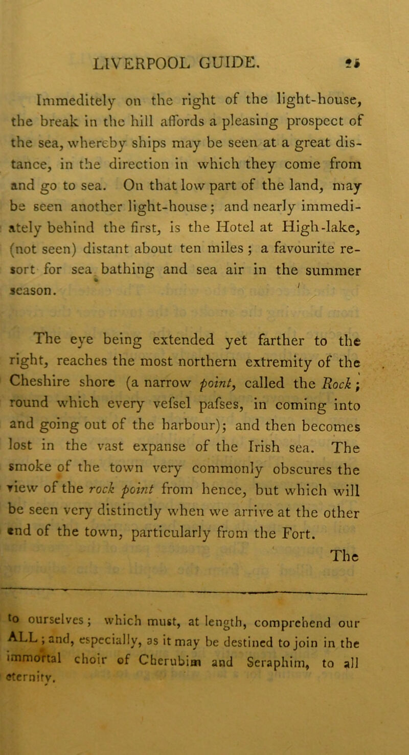 Immeditely on the right of the light-house, the break in the hill affords a pleasing prospect of the sea, whereby ships may be seen at a great dis- tance, in the direction in which they come from and go to sea. On that low part of the land, may be seen another light-house; and nearly immedi- ately behind the first, is the Hotel at High-lake, (not seen) distant about ten miles ; a favourite re- sort for sea. bathing and sea air in the summer season. The eye being extended yet farther to the right, reaches the most northern extremity of the Cheshire shore (a narrow point, called the Rock; round which every vefsel pafses, in coming into and going out of the harbour); and then becomes lost in the vast expanse of the Irish sea. The smoke of the town very commonly obscures the view of the rock point from hence, but which will be seen very distinctly when we arrive at the other «nd of the town, particularly from the Fort. The ourselves; which must, at length, comprehend our ALL j and, especially, as it may be destined to join in the immortal choir of Cherubim and Seraphim, to all eternity.