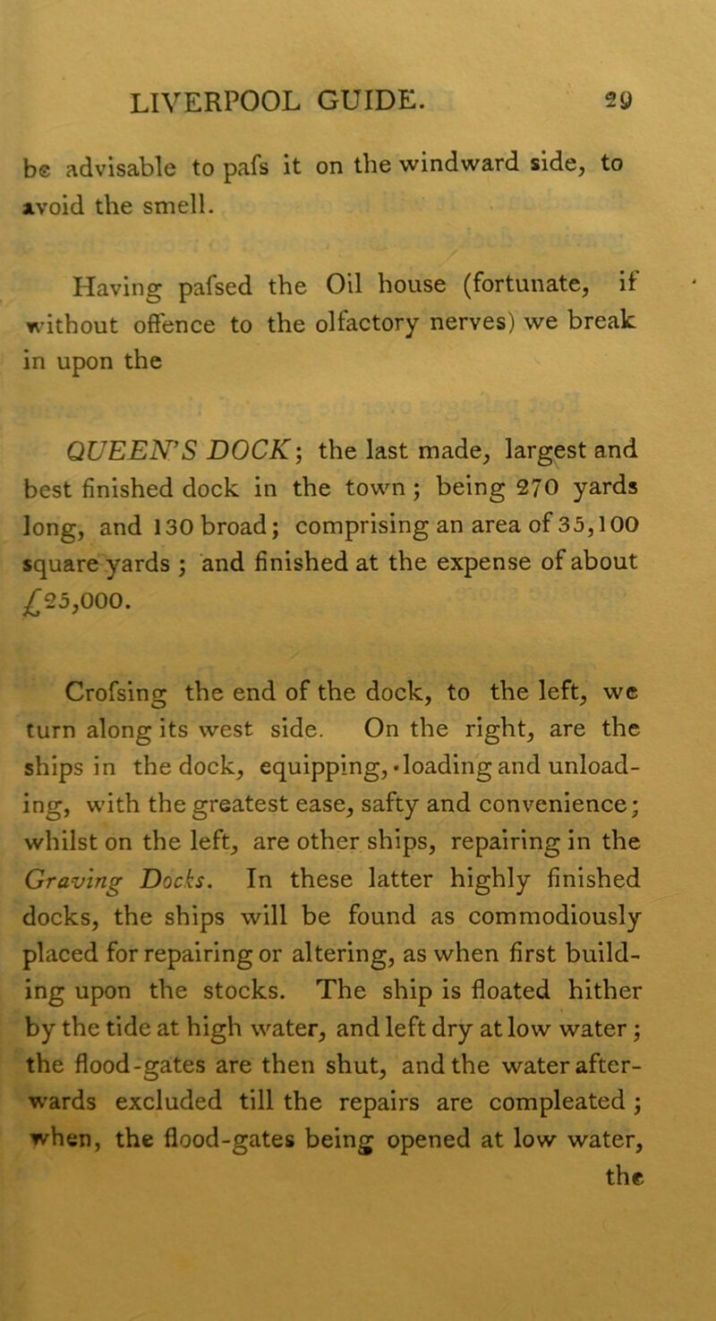 be advisable to pafs it on the windward side, to avoid the smell. Having pafsed the Oil house (fortunate, if without offence to the olfactory nerves) we break in upon the QUEEN’S DOCK; the last made, largest and best finished dock in the town; being 270 yards long, and 130 broad; comprising an area of 35,100 square yards ; and finished at the expense of about ^25,000. Crofsing the end of the dock, to the left, we turn along its west side. On the right, are the ships in the dock, equipping,-loading and unload- ing, with the greatest ease, safty and convenience; whilst on the left, are other ships, repairing in the Graving Docks. In these latter highly finished docks, the ships will be found as commodiously placed for repairing or altering, as when first build- ing upon the stocks. The ship is floated hither by the tide at high water, and left dry at low water; the flood-gates are then shut, and the water after- wards excluded till the repairs are compleated; when, the flood-gates being opened at low water, the