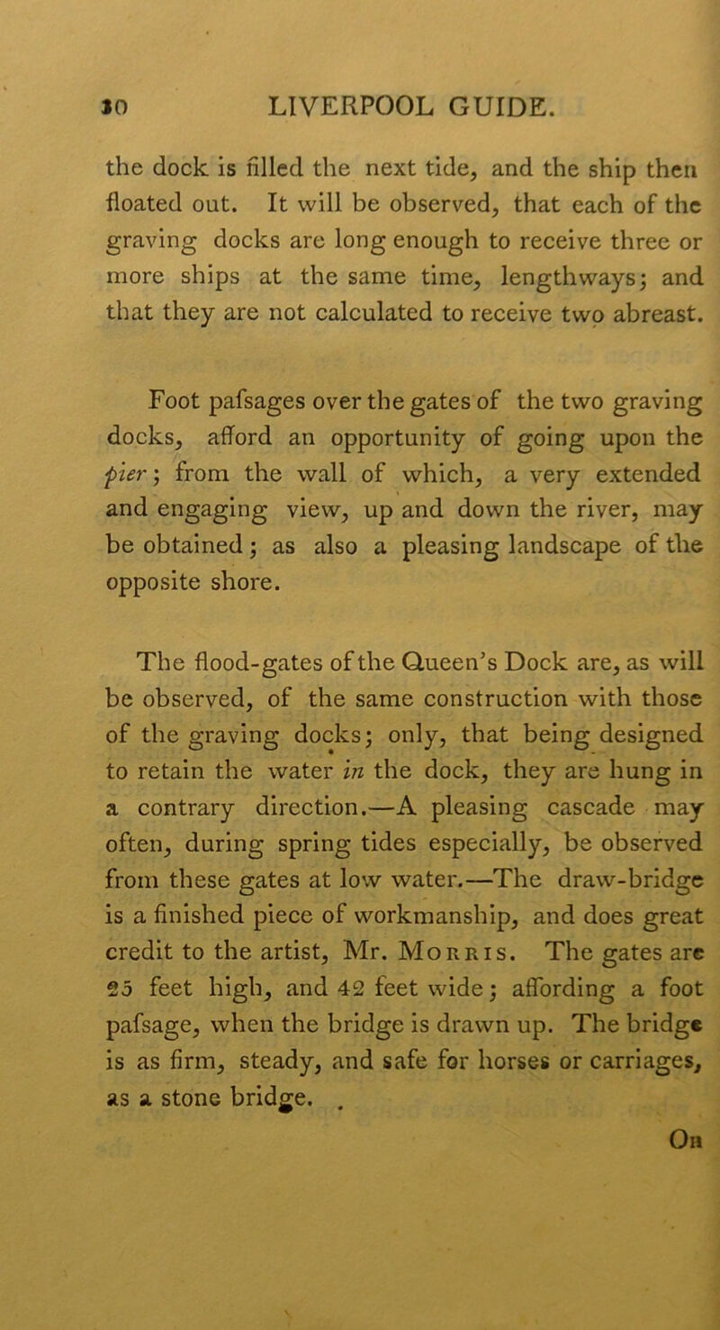 the dock is filled the next tide, and the ship then floated out. It will be observed, that each of the graving docks are long enough to receive three or more ships at the same time, lengthways; and that they are not calculated to receive two abreast. Foot pafsages over the gates of the two graving docks, afford an opportunity of going upon the fier) from the wall of which, a very extended and engaging view, up and down the river, may be obtained; as also a pleasing landscape of the opposite shore. The flood-gates of the Queen’s Dock are, as will be observed, of the same construction with those of the graving docks; only, that being designed to retain the water in the dock, they are hung in a contrary direction.—A pleasing cascade may often, during spring tides especially, be observed from these gates at low water.—The draw-bridge is a finished piece of workmanship, and does great credit to the artist, Mr. Morris. The gates arc 25 feet high, and 42 feet wide; affording a foot pafsage, when the bridge is drawn up. The bridge is as firm, steady, and safe for horses or carriages, as a stone bridge. . Oh