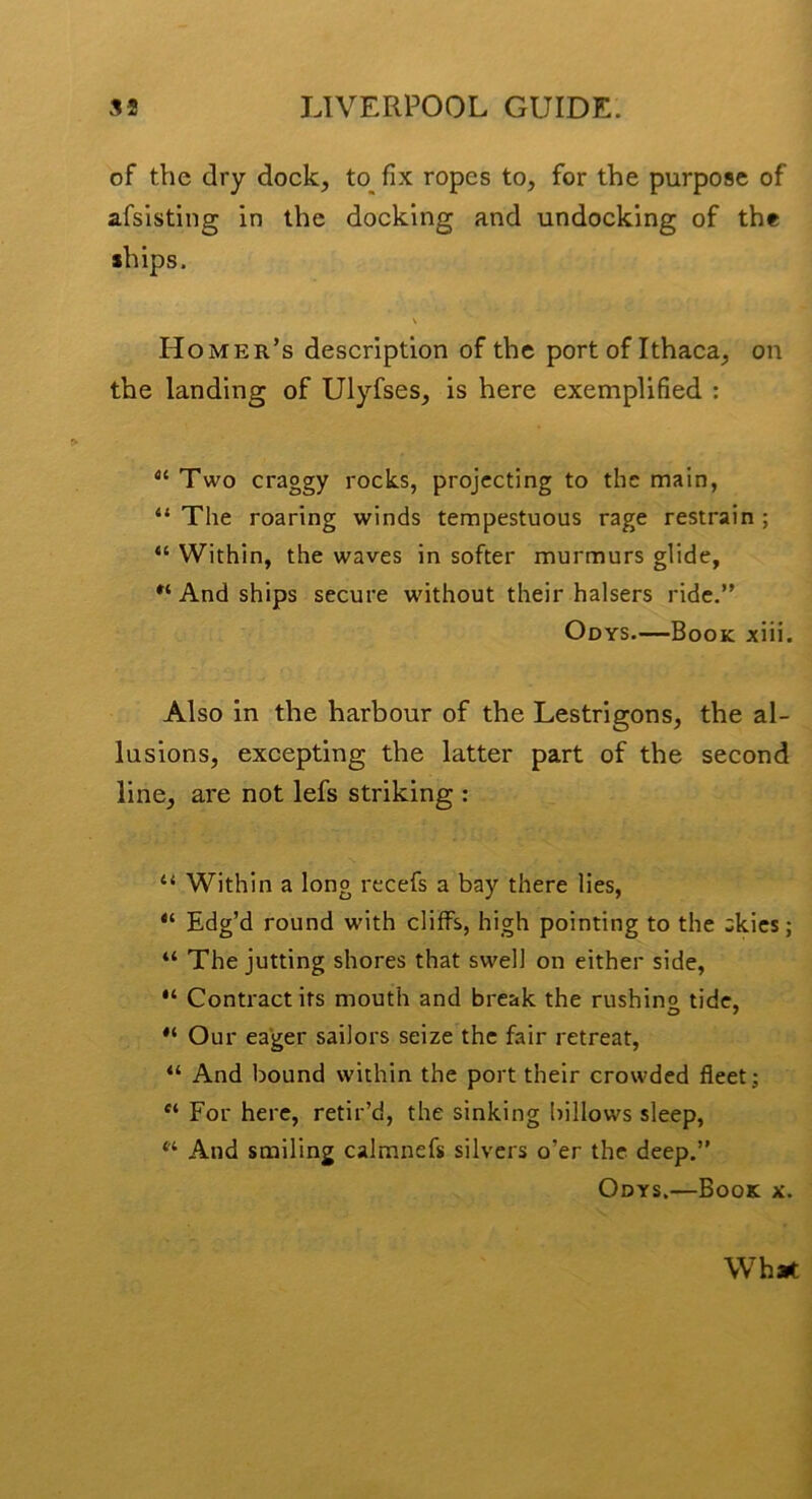 of the dry dock, to fix ropes to, for the purpose of afsisting in the docking and undocking of the ships. Homer’s description of the port of Ithaca, on the landing of Ulyfses, is here exemplified : Two craggy rocks, projecting to the main, “ The roaring winds tempestuous rage restrain ; “ Within, the waves in softer murmurs glide, And ships secure without their halsers ride.” Odys.—Book xiii. Also in the harbour of the Lestrigons, the al- lusions, excepting the latter part of the second line, are not lefs striking : “ Within a long recefs a bay there lies, “ Edg’d round with cliffs, high pointing to the akics; “ The jutting shores that swell on either side. Contract its mouth and break the rushino tide. Our eager sailors seize the fair retreat, “ And bound within the port their crowded fleet; For here, retir’d, the sinking lullows sleep, ‘‘ And smiling calmnefs silvers o’er the deep.” Odys.—Book x. What