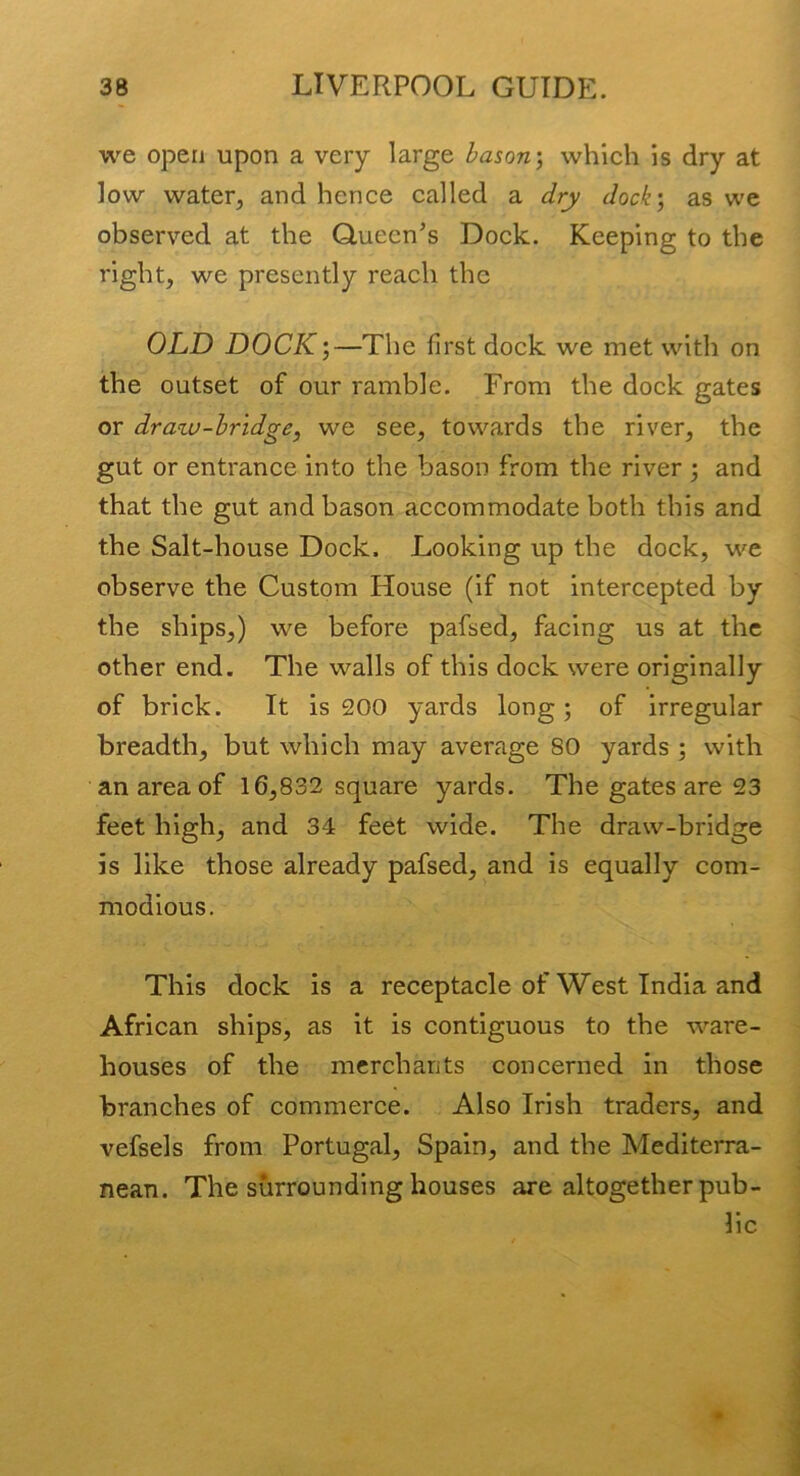 we open upon a very large bason) which is dry at low water, and hence called a dry dock) as we observed at the Queen’s Dock. Keeping to the right, we presently reach the OLD DOCK)—The first dock we met with on the outset of our ramble. From the dock gates or draw-bridge, we see, towards the river, the gut or entrance into the bason from the river ) and that the gut and bason accommodate both this and the Salt-house Dock. Looking up the dock, we observe the Custom House (if not intercepted by the ships,) we before pafsed, facing us at the other end. The walls of this dock were originally of brick. It is 200 yards long; of irregular breadth, but which may average 80 yards ; with an area of 16,832 square yards. The gates are 23 feet high, and 34 feet wide. The draw-bridge is like those already pafsed, and is equally com- modious. This dock is a receptacle of West India and African ships, as it is contiguous to the ware- houses of the merchants concerned in those branches of commerce. Also Irish traders, and vefsels from Portugal, Spain, and the Mediterra- nean. The surrounding houses are altogether pub- lic