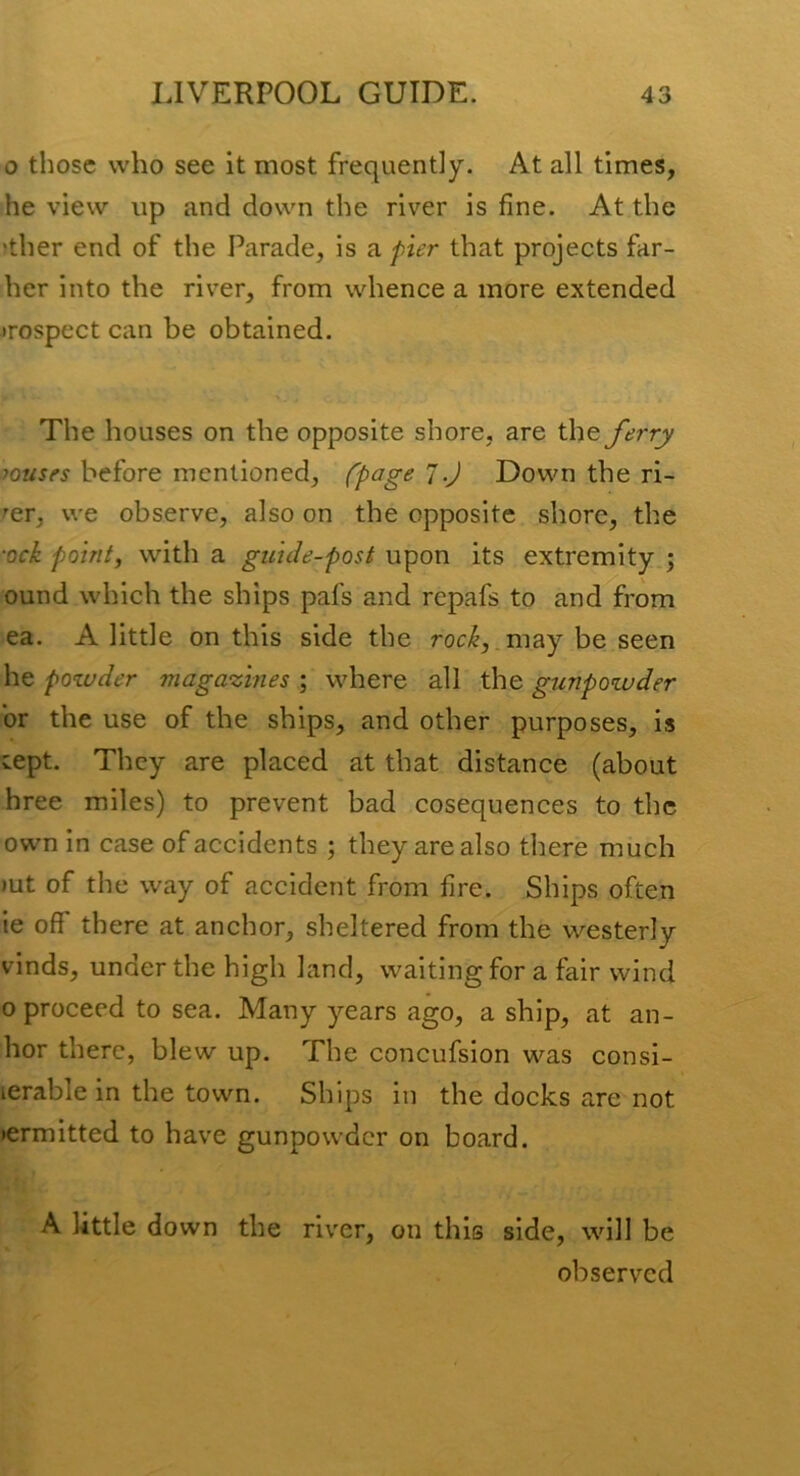 o those who see it most frequently. At all times, he view up and down the river is fine. At the ?ther end of the Parade, is a pier that projects far- her into the river, from whence a more extended irospect can be obtained. The houses on the opposite shore, are the ferry mouses before mentioned, (page 7.J Down the ri- ^er, we observe, also on the opposite shore, the •Qck point, with a guide-post upon its extremity ; ound which the ships pafs and repafs to and from ea. A little on this side the roc^,.may be seen he pozuder magazines ; where all the gunpowder or the use of the ships, and other purposes, is vCpt. They are placed at that distance (about hree miles) to prevent bad cosequences to the own in case of accidents ; they are also there much )ut of the way of accident from fire. Ships often ie off there at anchor, sheltered from the westerly vinds, under the high land, waiting for a fair wind 0 proceed to sea. Many years ago, a ship, at an- hor there, blew up. The concufsion was consi- lerable in the town. Ships in the docks are not lermitted to have gunpowder on board. A little down the river, on this side, will be observed