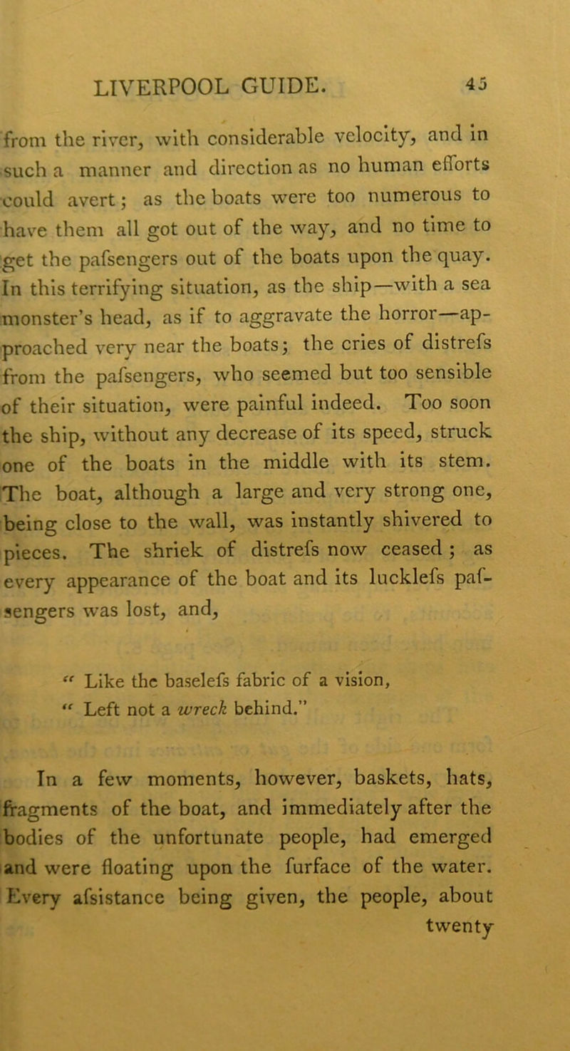 from the river, with considerable velocity, and In such a manner and direction as no human efforts could avert; as the boats were too numerous to have them all got out of the way, and no time to :get the pafsengers out of the boats upon the quay. In this terrifying situation, as the ship—with a sea monster’s head, as if to aggravate the horror—ap- proached very near the boats 3 the cries of distrefs from the pafsengers, who seemed but too sensible of their situation, were painful indeed. Too soon the ship, without any decrease of its speed, struck one of the boats in the middle with its stem. The boat, although a large and very strong one, being close to the wall, was instantly shivered to pieces. The shriek of distrefs now ceased ; as every appearance of the boat and its lucklefs paf- sengers was lost, and, ^ Like the baselefs fabric of a vision. Left not a wreck behind.” In a few moments, however, baskets, hats, fragments of the boat, and immediately after the bodies of the unfortunate people, had emerged and were floating upon the furface of the water. Every afsistance being given, the people, about twenty