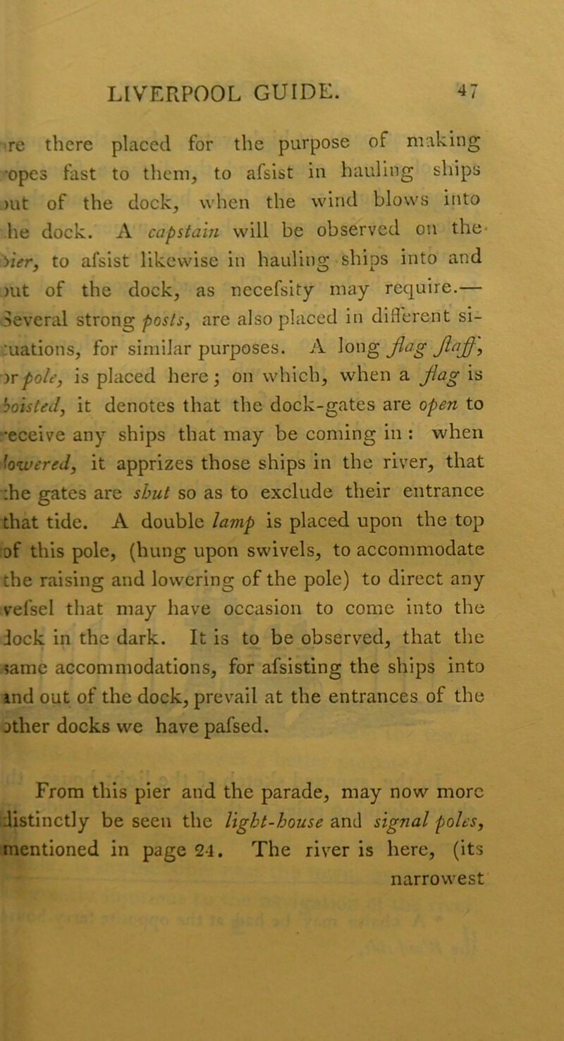 re there placed for the purpose of making *opes fast to them, to afsist in hauling ships )ut of the dock, when the wind blows into he dock. A capstain will be observed on the- Vier, to afsist likewise in hauling ships into and )ut of the dock, as necefsity may require.— Several strong posts, are also placed in difl'erent si- tuations, for similar purposes. A Jlag Jinj^, 'ivpole, is placed here; on which, when a Jiagis hoisted, it denotes that the dock-gates are open to •eceive any ships that may be coming in ; when lowered, it apprizes those ships in the river, that :he gates are shut so as to exclude their entrance that tide. A double lamp is placed upon the top :of this pole, (hung upon swivels, to accommodate the raising and lowering of the pole) to direct any vefsel that may have occasion to come into the dock in the dark. It is to be observed, that the same accommodations, for afsisting the ships into ind out of the dock, prevail at the entrances of the other docks we have pafsed. From this pier and the parade, may now more distinctly be seen the light-house and signal poles, mentioned in page 24. The river is here, (its narrowest