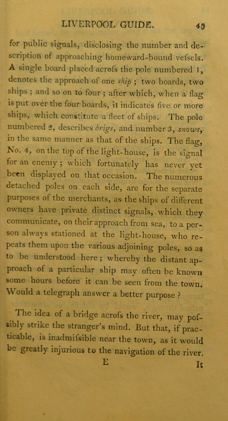 43 for public signals, disclosing the number and de- scription of approaching homeward-bound vefsels. A single board placed acrofs the pole numbered 1, denotes the approach of one ship ; two boards, two ships ; and so on to four; after which, when a flag is put over the four boards, it indicates five or more ships, which constitute a fleet of ships. The pole numbered 2, describes brigs, and number 3, snowsy in the same manner as that of the ships. The flag. No. 4, on the top of the light-house, is the signal for an enemy j which fortunately has never yet been displayed on that occasion. The numerous detached poles on each side, are for the separate purposes of the merchants, as the ships of different owners have private distinct signals, which they communicate, on their approach from sea, to a per- son always stationed at the light-house, who re- peats them upon the various adjoining poles, so as to be understood here; whereby the distant ap- proach of a particular ship may often be known some hours before it can be seen from the town. Would a telegraph answer a better purpose ? The idea of a bridge acrofs the river, may pof- sibly strike the stranger’s mind. But that, if prac- ticable, is inadmifsible near the town, as it would be greatly injurious to the navigation of the river.