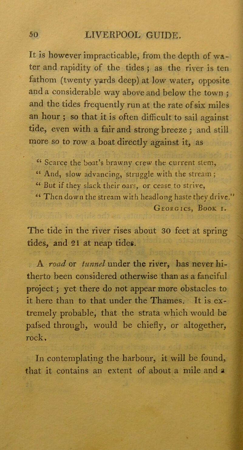 It is however impracticable, from the depth of wa- ter and rapidity of the tides; as the river is ten fathom (twenty yards deep) at low water, opposite and a considerable way above and below the town ; and the tides frequently run at the rate of six miles an hour ; so that it is often difficult to sail against tide, even with a fair and strong breeze; and still more so to row a boat directly against it, as “ Scarce the boat’s brawny crew the current stem, “ And, slow advancing, struggle with the stream ; “ But if they slack their oars, or cease to strive, “ Then down the stream with headlong haste they drive.’ Georgics, Book i. The tide in the river rises about 30 feet at spring tides, and 21 at neap tides. A road or tunnel under the river, has never hi- therto been considered otherwise than as a fanciful project; yet there do not appear more obstacles to it here than to that under the Thames. It is ex- tremely probable, that the strata which would be pafsed through, would be chiefly, or altogether, rock. In contemplating the harbour, it will be found, that it contains an extent of about a mile and a