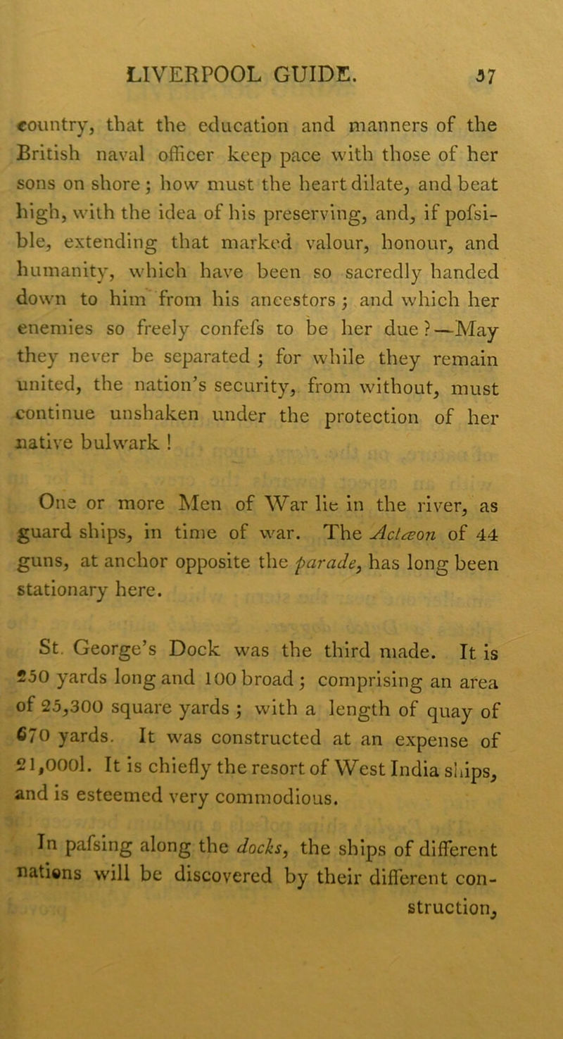 country, that the education and manners of the British naval officer keep pace with those of her sons on shore ; how must the heart dilate, and beat high, with the idea of his preserving, and, if pofsi- ble, extending that marked valour, honour, and humanity, which have been so sacredly handed down to him from his ancestors ; and which her enemies so freely confefs to be her due?—May they never be separated ; for while they remain united, the nation’s security, from without, must continue unshaken under the protection of her native bulwark ! One or more !Men of War lie in the river, as guard ships, in time of war. The Acli:eon of 44 guns, at anchor opposite the parade^ has long been stationary here. St. George’s Dock was the third made. It is 250 yards long and 100 broad ; comprising an area of 25,300 square yards ; with a length of quay of 670 yards. It was constructed at an expense of 21,000l. It is chiefly the resort of West India ships, and is esteemed very commodious. In pafsing along the docks, the ships of different natiens will be discovered by their different con- struction.