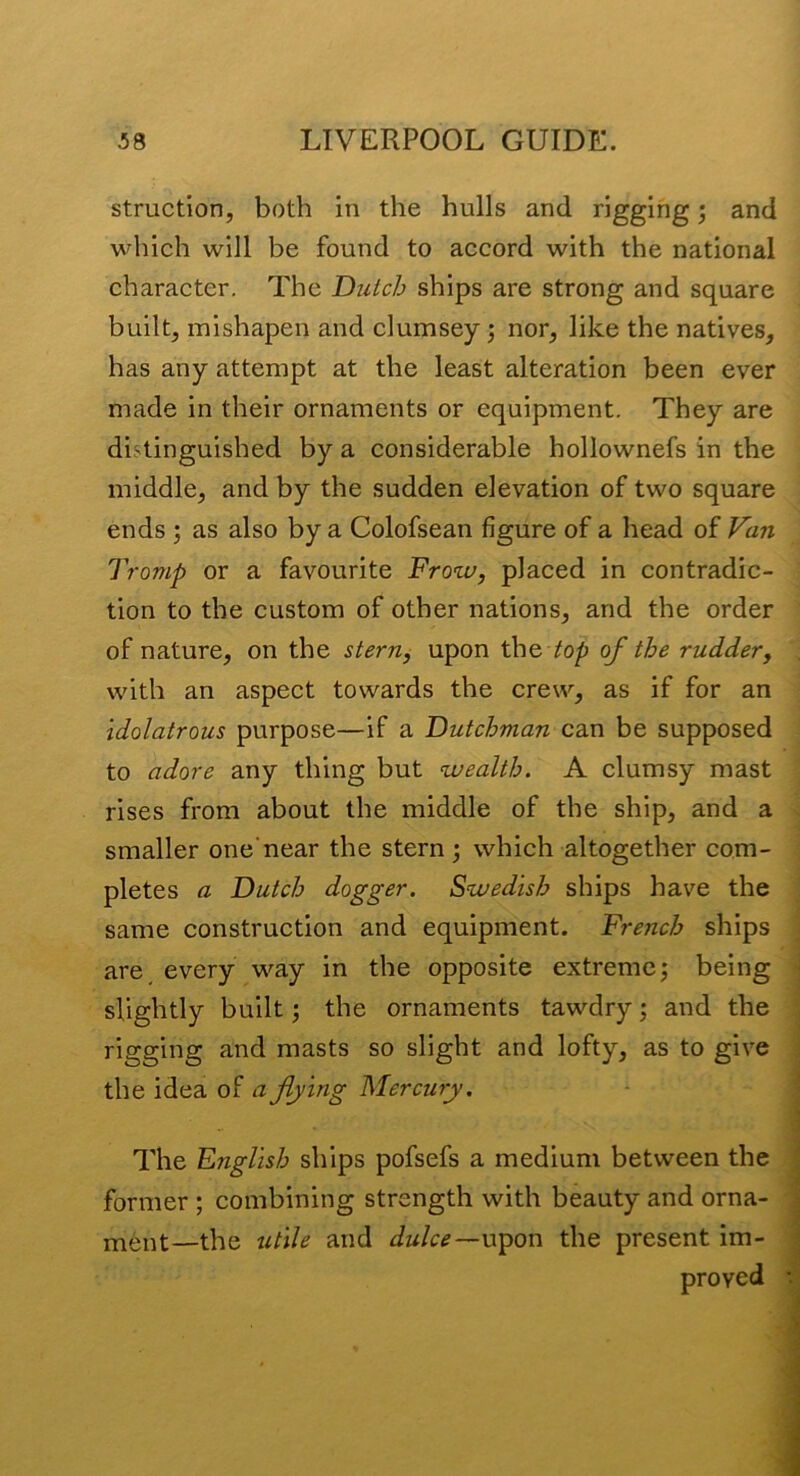 struction, both in the hulls and rigging; and which will be found to accord with the national character. The Dutch ships are strong and square built, inishapen and clumsey; nor, like the natives, has any attempt at the least alteration been ever made in their ornaments or equipment. They are distinguished by a considerable hollownefs in the middle, and by the sudden elevation of two square ends ; as also by a Colofsean figure of a head of Van Tromp or a favourite Frow, placed in contradic- tion to the custom of other nations, and the order of nature, on the stern, upon the /o/j of the rudder, , with an aspect towards the crew, as if for an : idolatrous purpose—if a Dutchman CdiU be supposed to adore any thing but wealth. A clumsy mast ■ rises from about the middle of the ship, and a ^ smaller one'near the stern 3 which altogether com- \ pletes a Dutch dogger. Swedish ships have the I same construction and equipment. French ships | are, every way in the opposite extreme; being j slightly built 3 the ornaments tawdry 3 and the rigging and masts so slight and lofty, as to give the idea oi a flying Mercury, The English ships pofsefs a medium between the former ; combining strength with beauty and orna- ment—the utile and dulce—Vi^on the present im-