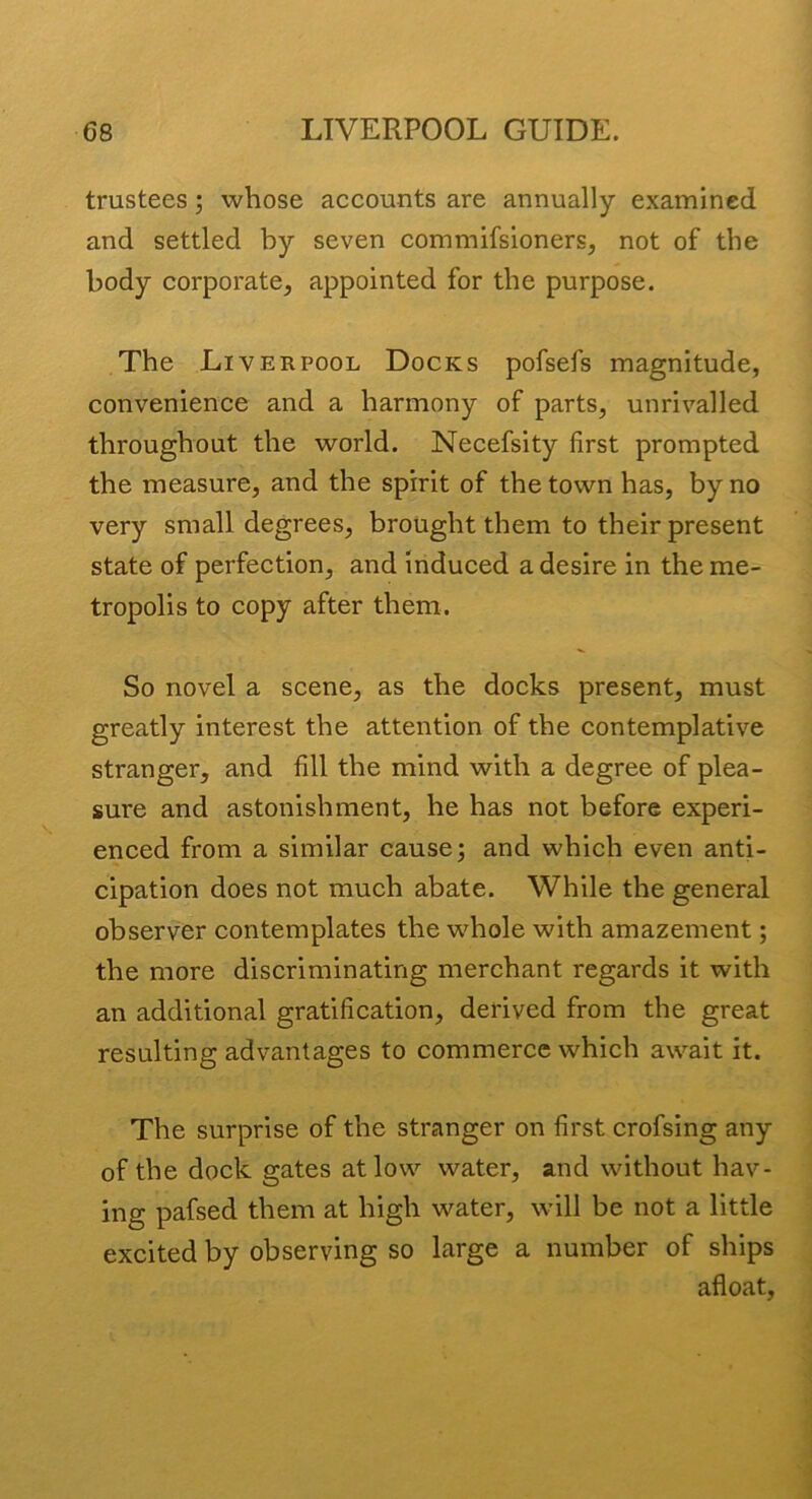 trustees; whose accounts are annually examined and settled by seven commifsioners, not of the body corporate, appointed for the purpose. The Liverpool Docks pofsefs magnitude, convenience and a harmony of parts, unrivalled throughout the world. Necefsity first prompted the measure, and the spirit of the town has, by no very small degrees, brought them to their present state of perfection, and Induced a desire in the me- tropolis to copy after them. So novel a scene, as the docks present, must greatly interest the attention of the contemplative stranger, and fill the mind with a degree of plea- sure and astonishment, he has not before experi- enced from a similar cause j and which even anti- cipation does not much abate. While the general observer contemplates the whole with amazement; the more discriminating merchant regards it with an additional gratification, derived from the great resulting advantages to commerce which await it. The surprise of the stranger on first crofsing any of the dock gates at low water, and without hav- ing pafsed them at high water, will be not a little excited by observing so large a number of ships afloat,