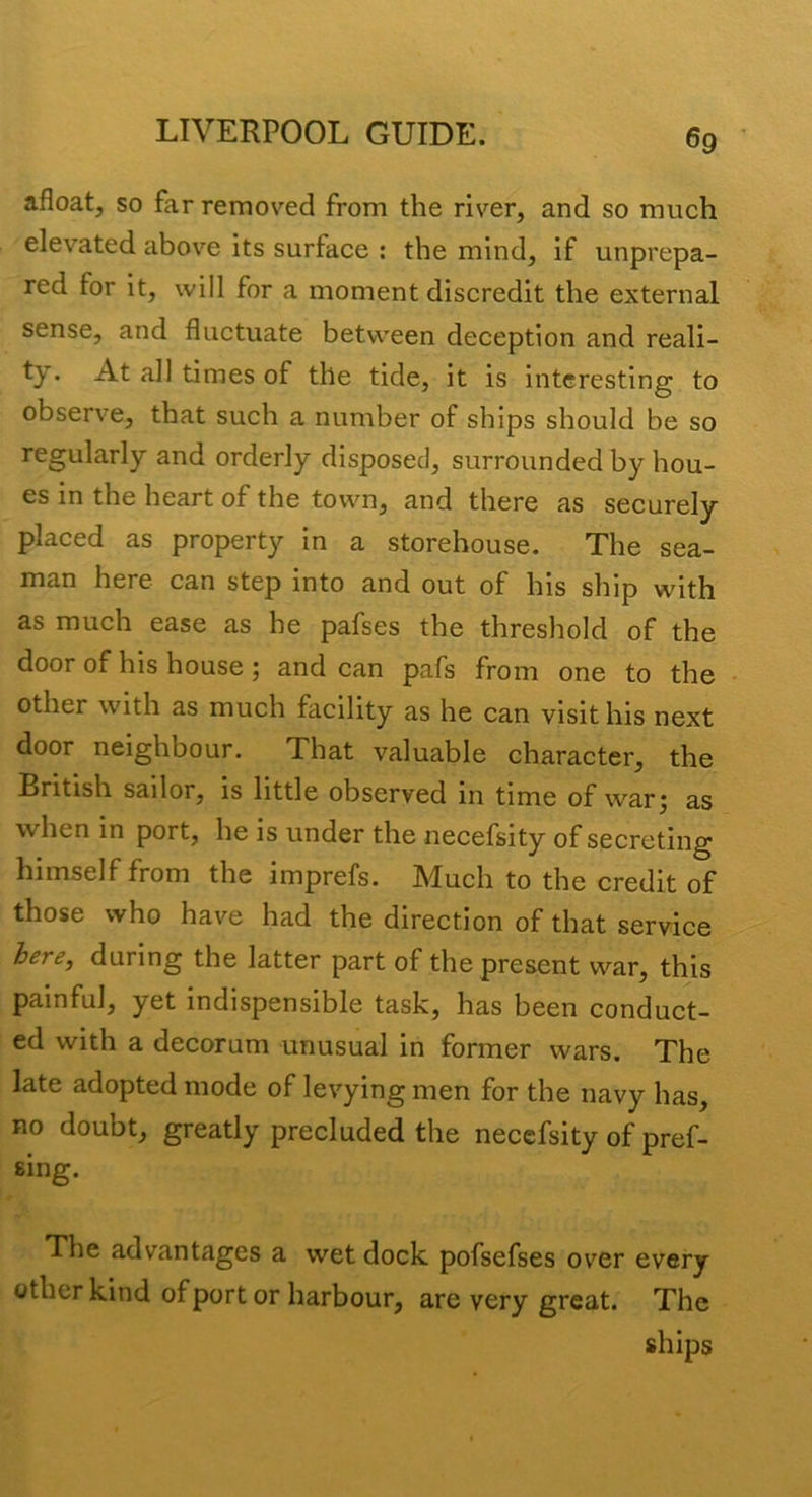 afloat, so far removed from the river, and so much elevated above its surface ; the mind, if unprepa- red for it, will for a moment discredit the external sense, and fluctuate between deception and reali- ty* times of the tide, it is interesting to observe, that such a number of ships should be so regularly and orderly disposed, surrounded by hou- es in the heart of the town, and there as securely placed as property in a storehouse. The sea- man here can step into and out of his ship with as much ease as he pafses the threshold of the door of his house; and can pafs from one to the • other with as much facility as he can visit his next door neighbour. That valuable character, the British sailor, is little observed in time of war^ as when in port, he is under the necefsity of secreting himself from the imprefs. Much to the credit of those who have had the direction of that service here, during the latter part of the present war, this painful, yet indispensible task, has been conduct- ed with a decorum unusual in former wars. The late adopted mode of levying men for the navy has, no doubt, greatly precluded the necefsity of pref- sing. The advantages a wet dock pofsefses over every other kind of port or harbour, are very great. The ships