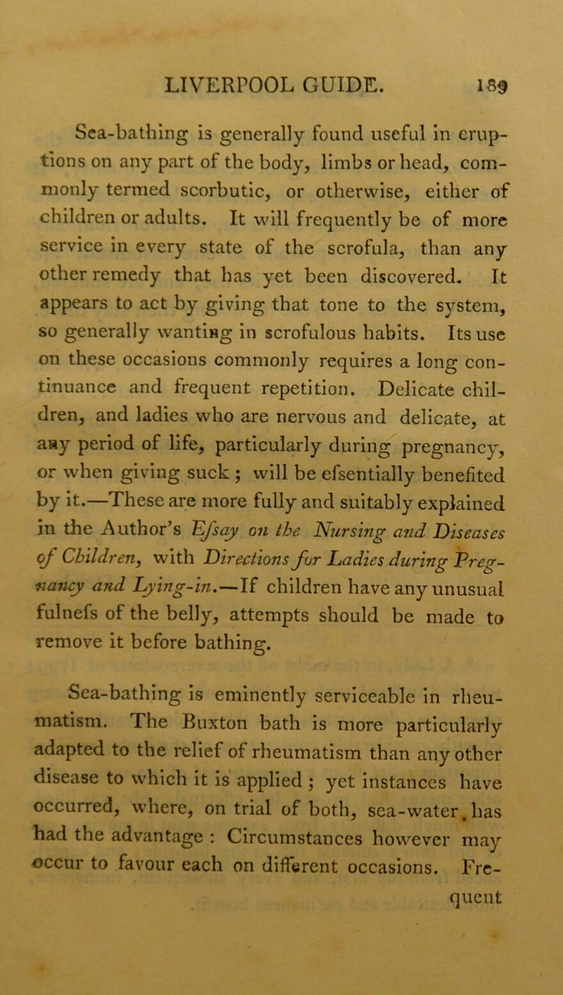 Sea-bathing is generally found useful in erup- tions on any part of the body, limbs or head, com- monly termed scorbutic, or otherwise, either of children or adults. It will frequently be of more service in every state of the scrofula, than any other remedy that has yet been discovered. It appears to act by giving that tone to the system, so generally wanting in scrofulous habits. Its use on these occasions commonly requires a long con- tinuance and frequent repetition. Delicate chil- dren, and ladies who are nervous and delicate, at any period of life, particularly during pregnancy, or when giving suck ; will be efsentially benefited by it.—These are more fully and suitably explained in the Author’s 'Efsay on the Nursing and Diseases of Children, with Directions for Ladies during Preg- nancy and Lying-in.—If children have any unusual fulnefs of the belly, attempts should be made to remove it before bathing. Sea-bathing is eminently serviceable in rheu- matism. The Buxton bath is more particularly adapted to the relief of rheumatism than any other disease to which it is applied; yet instances have occurred, where, on trial of both, sea-water. hs^s had the advantage : Circumstances however may occur to favour each on different occasions. Fre- quent
