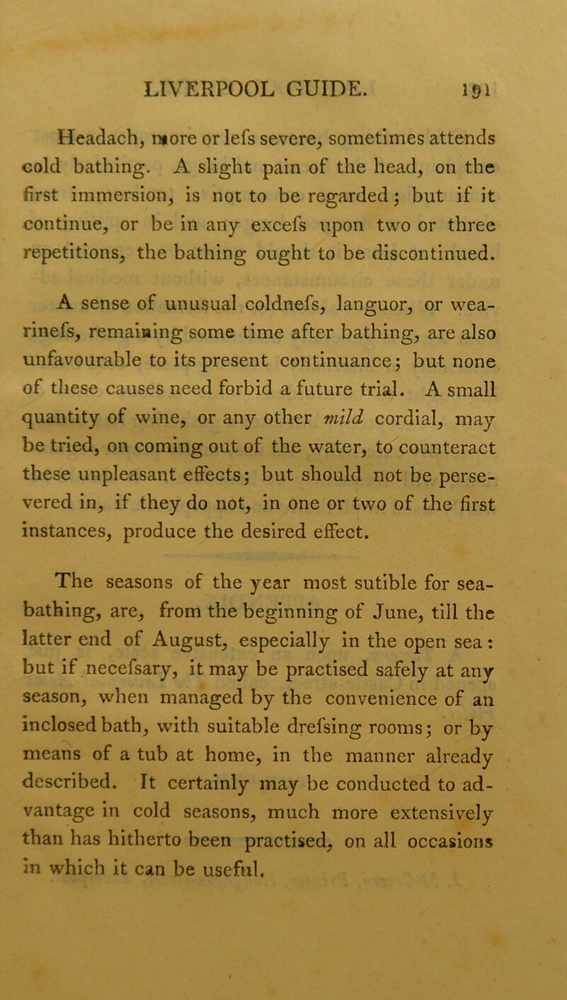 Headach, more orlefs severe, sometimes attends cold bathing. A slight pain of the head, on the first immersion, is not to be regarded; but if it continue, or be in any excefs upon two or three repetitions, the bathing ought to be discontinued. A sense of unusual coldnefs, languor, or wea- rinefs, remaining some time after bathing, are also unfavourable to its present continuance; but none of these causes need forbid a future trial. A small quantity of wine, or any other mild cordial, may be tried, on coming out of the water, to counteract these unpleasant effects; but should not be perse- vered in, if they do not, in one or two of the first instances, produce the desired effect. The seasons of the year most sutible for sea- bathing, are, from the beginning of June, till the latter end of August, especially in the open sea: but if necefsary, it may be practised safely at any season, when managed by the convenience of an inclosed bath, wdth suitable drefsing rooms; or by means of a tub at home, in the manner already described. It certainly may be conducted to ad- vantage in cold seasons, much more extensively than has hitherto been practised, on all occasions in which it can be useful.