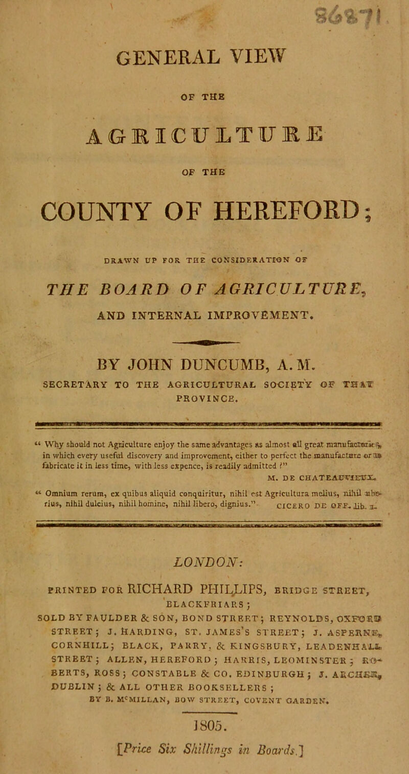 GENERAL VIEW OF THE AGEICU1TIJ1E OF THE COUNTY OF HEREFORD; DRAWN UP FOR THE CONSIDERATION OF THE BOARD OF AGRICULTURE, AND INTERNAL IMPROVEMENT. BY JOHN DUNCUMB, A. M. SECRETARY TO THE AGRICULTURAL SOCIETY OF THAT PROVINCE. “ Why should not Agriculture enjoy the same advantages as almost all great manufaotmi£% in which every useful discovery and improvement, either to perfect the manufacture ora* fabricate it in less time, with less expence, is readily admitted 1” M. DE CH ATEAOTIEUX. “ Omnium rerum, ex quibus aliquid conquiritur, nihil est Agricultura melius, nihil mbs- rius, nihil dulcius, nihil homine, nihil libero, dignius.” CICERO DE OFF. lib. a- LONDON: PRINTED FOR RICHARD PHILLIPS, BRIDGE STREET, BLACKFRI AP.S ; SOLD BY FAULDER & SON, BOND STREET; REYNOLDS, OXFORD STREET; J. HARDING, ST. JAMES’S STREET; J. ASTERN®, CORNHILL; ELACK, PARRY, & KINGSBURY, LEADENHAIL*. STREET; ALLEN, HEREFORD ; HARRIS, LEOMINSTER ; EG- BERTS, ROSS; CONSTABLE & CO. EDINBURGH; J. ARCHE®, DUBLIN ; & ALL OTHER BOOKSELLERS ; BY B. Mc MILI.AN, BOW STREET, COVENT CARDEN. J805. [Price Six Shillings in Boards.]