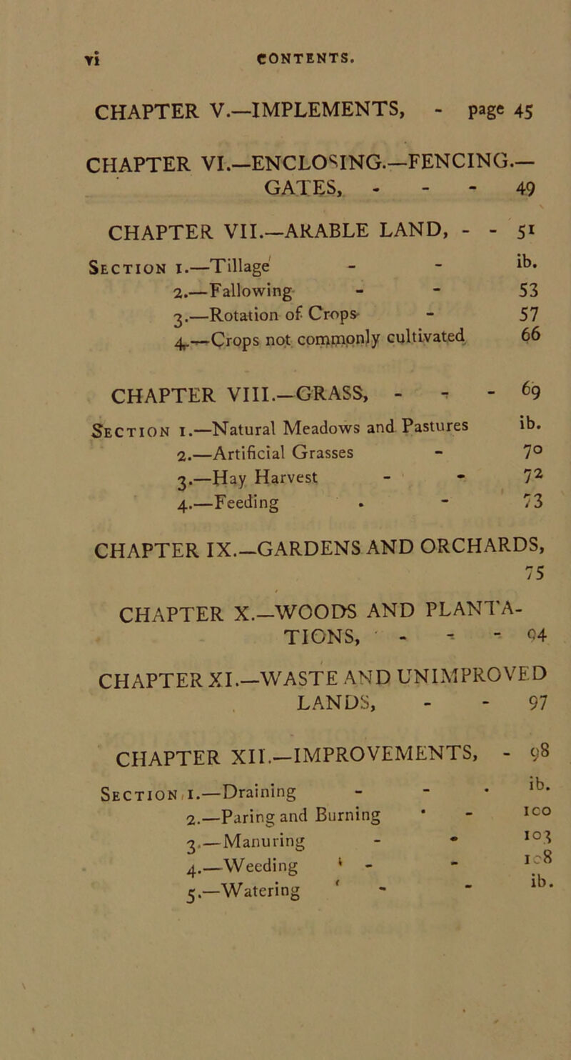 CHAPTER V.—IMPLEMENTS, - page 45 CHAPTER VI.—ENCLOSING.—FENCING.— GATES, 49 \ CHAPTER VII.—ARABLE LAND, - - 51 Section i.—Tillage - - lb* 2. —Fallowing 53 3. —Rotation of Crops- - 57 4,.—Crops not commonly cultivated 66 CHAPTER VIII.—GRASS, - 69 Section i.—Natural Meadows and Pastures ib. 2. —Artificial Grasses - 7° 3. —Hay Harvest 72 4. —Feeding . - 73 CHAPTER IX.—GARDENS AND ORCHARDS, 75 CHAPTER X.—WOODS AND PLANTA- TIONS, - -- - 04 CHAPTER XI.—WASTE AND UNIMPROVED LANDS, - - 97 CHAPTER XII.—IMPROVEMENTS, - 98 Sections.—Draining - lb* 2. —Paring and Burning * - ICO 3. —Manuring - * io3 4. —Weeding 1 - * J; ^ 5. —Watering '  ib'