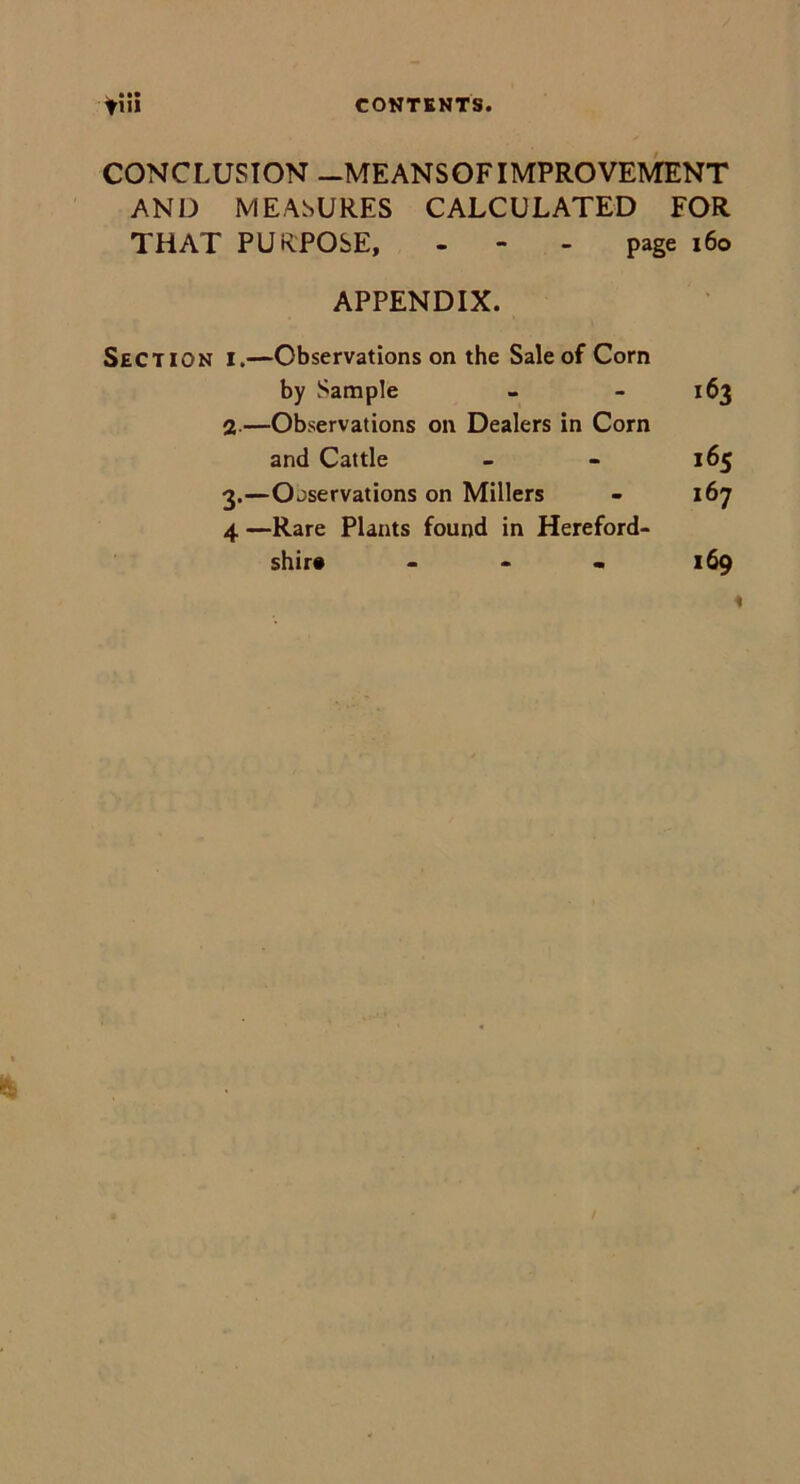 CONCLUSION -MEANSOFIMPROVEMENT AND MEASURES CALCULATED FOR THAT PURPOSE, - - - page 160 APPENDIX. Section i.—Observations on the Sale of Corn by Sample - - 163 2—Observations on Dealers in Corn and Cattle - - 165 3.—Observations on Millers - 167 4 —Rare Plants found in Hereford- shire 169