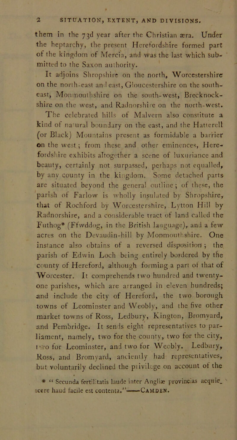 them in the 73d year after the Christian aera. Under the heptarchy, the present Herefordshire formed part of the kingdom of Mercia, and was the last which sub- mitted to the Saxon authority. It adjoins Shropshire on the north, Worcestershire on the north-east an I east, Gloucestershire on the south- east, Monmouthshire on the south-west, Brecknock- shire on the west, and Radnorshire on the north-west. The celebrated hills of Malvern also constitute a kind of naural boundary on the east, and the Hatterell (or Black) Mountains present as formidable a barrier on the west ; from these and other eminences, Here- fordshire exhibits altogether a scene of luxuriance and beauty, certainly not surpassed, perhaps not equalled, by any county in the kingdom. Some detached parts are situated beyond the general outline; of these, the parish of Fallow is wholly insulated by Shropshire, that of Rochford by Worcestershire, Lytton Hill by Radnorshire, and a considerable tract of land called the Futhog* (Ffwddog, in the British language), and a few acres on the Devaudin-hill by Monmouthshire. One instance also obtains of a reversed disposition; the parish of Edwin Loch being entirely bordered by the county of Hereford, although forming a part ot that of Worcester. It comprehends two hundred and twenty- one parishes, which are arranged in eleven hundreds; and include the city of Hereford, the two borough towns of Leominster and Weobly, and the five other market towns of Ross, Ledbury, Kington, Bromyard, and Pcmbridge. It sends eight representatives to par- liament, namely, two for the county, two for the city, two for Leominster, and two for Weobly. Ledbury, Ross, and Bromyard, anciently had representatives, but voluntarily declined the piivilcge on account ot the * “ Secunda fertil'.tatis laudc inter Angliae provinces acquie_ scere baud facile est contenta.'1—— Camden.