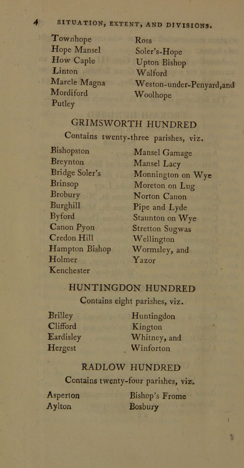 Townhope Hope Mansel How Caple Hinton Marcle Magna Mordiford Putley Ross Soler’s-Hope Upton Bishop Walford W eston-under-Penyard,and Woolhope GRIMSWORTH HUNDRED Contains twenty-three parishes, viz. Bishopston Breynton Bridge Soler’s Brinsop Broburv Burghill Byford Canon Pyon Credon Hill Hampton Bishop Holmer Kenchester Mansel Gamage Mansel Lacy Monnington on Wye Moreton on Lug Norton Canon Pipe and Lyde Staunton on Wye Stretton Sugwas Wellington Wormsley, and Yazor HUNTINGDON HUNDRED Contains eight parishes, viz. Brilley Clifford Eardisley Hergest Huntingdon Kington Whitney, and Winforton RADLOW HUNDRED Contains twenty-four parishes, viz. Asperton Bishop’s Frome Aylton Bosbury i