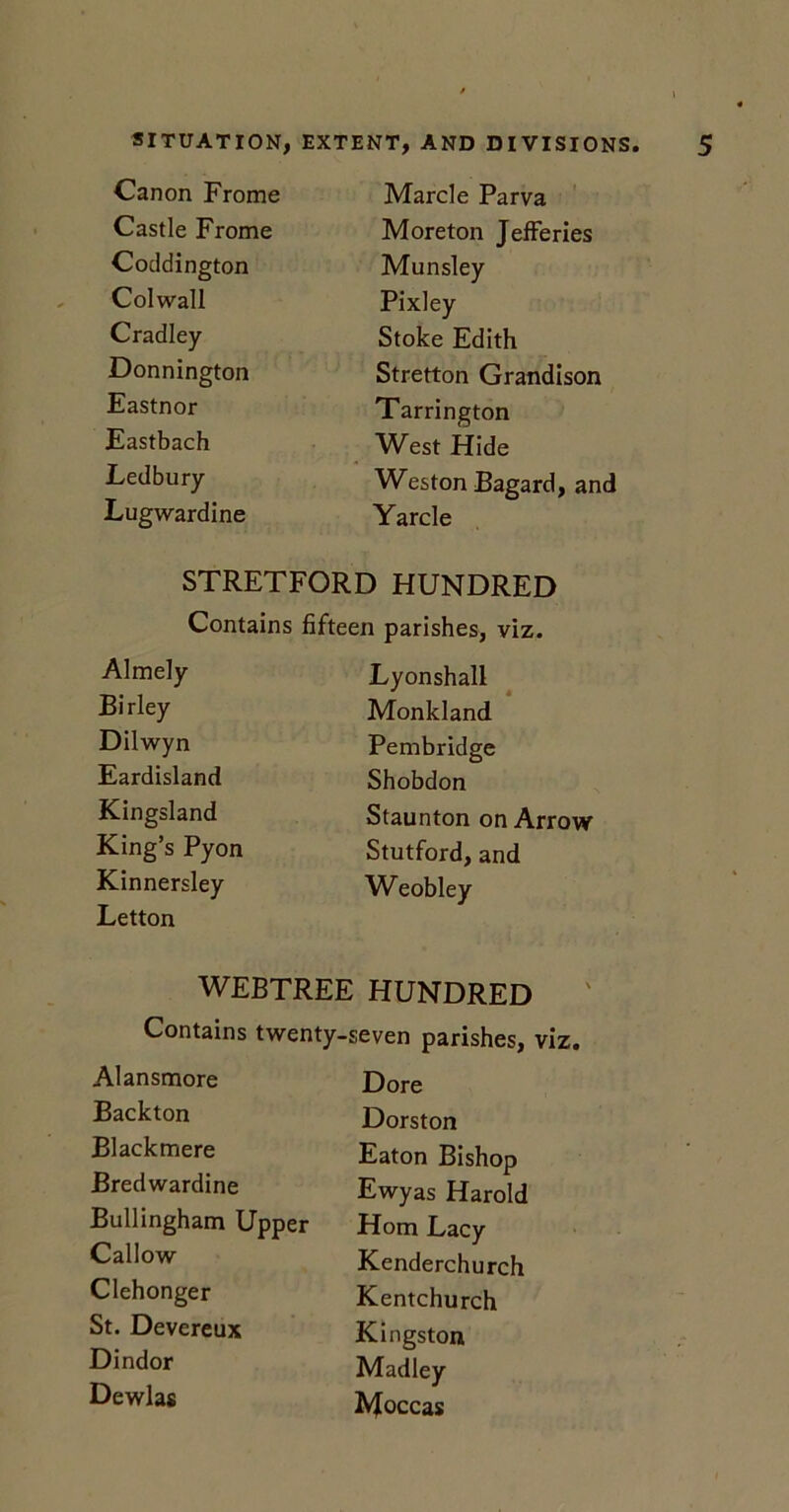 Canon Frome Marcle Parva Castle Frome Moreton Jefferies Coddington Munsley Col wall Pixley Cradley Stoke Edith Donnington Stretton Grandison Eastnor Tarrington Eastbach West Hide Ledbury Weston Bagard, and Lugwardine Yarcle STRETFORD HUNDRED Contains fifteen parishes, viz. Almely Lyonshall Birley Monkland Dilwyn Pembridge Eardisland Shobdon Kingsland Staunton on Arrow King’s Pyon Stutford, and Kinnersley Letton Weobley WEBTREE HUNDRED Contains twenty-seven parishes, viz. Alansmore Dore Backton Dorston Blacktnere Eaton Bishop Bredwardine Ewyas Harold Bullingham Upper Horn Lacy Callow Kenderchurch Clehonger Kentchurch St. Devereux Kingston Dindor Madley Dewlas Moccas