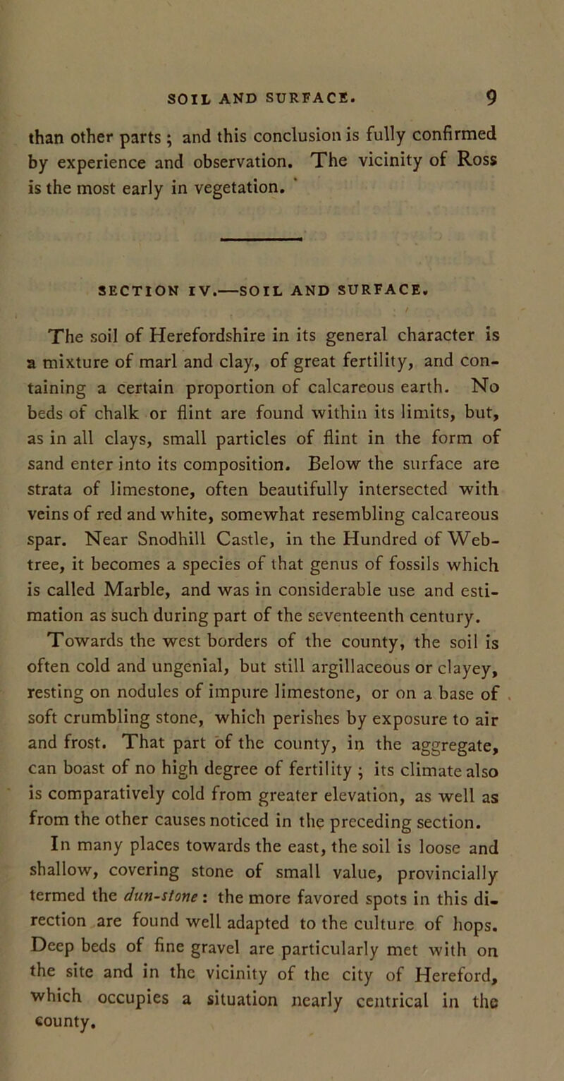 than other parts; and this conclusion is fully confirmed by experience and observation. The vicinity of Ross is the most early in vegetation. SECTION IV.—SOIL AND SURFACE. The soil of Herefordshire in its general character is a mixture of marl and clay, of great fertility, and con- taining a certain proportion of calcareous earth. No beds of chalk or flint are found within its limits, but, as in all clays, small particles of flint in the form of sand enter into its composition. Below the surface are strata of limestone, often beautifully intersected with veins of red and white, somewhat resembling calcareous spar. Near Snodhill Castle, in the Hundred of Web- tree, it becomes a species of that genus of fossils which is called Marble, and was in considerable use and esti- mation as such during part of the seventeenth century. Towards the west borders of the county, the soil is often cold and ungenial, but still argillaceous or clayey, resting on nodules of impure limestone, or on a base of soft crumbling stone, which perishes by exposure to air and frost. That part of the county, in the aggregate, can boast of no high degree of fertility ; its climate also is comparatively cold from greater elevation, as well as from the other causes noticed in the preceding section. In many places towards the east, the soil is loose and shallow, covering stone of small value, provincially termed the dun-stone : the more favored spots in this di- rection are found well adapted to the culture of hops. Deep beds of fine gravel are particularly met with on the site and in the vicinity of the city of Hereford, which occupies a situation nearly centrical in the county.