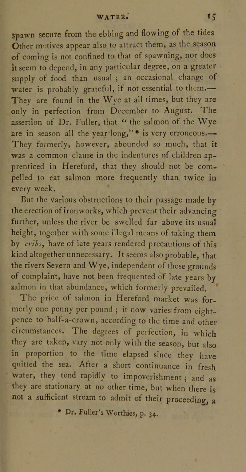 spawn secure from the ebbing and flowing of the tides Other motives appear also to attract them, as the season of coming is not confined to that of spawning, nor does it seem to depend, in any particular degree, on a greater supply of food than usual ; an occasional change of water is probably grateful, if not essential to them.— They are found in the Wye at all times, but they are only in perfection from December to August. The assertion of Dr. Fuller, that “ the salmon of the Wye are in season all the year long,”* is very erroneous.— They formerly, however, abounded so much, that it was a common clause in the indentures of children ap- prenticed in Hereford, that they should not be com- pelled to eat salmon more frequently than twice in every week. But the various obstructions to their passage made by the erection of ironworks, which prevent their advancing further, unless the river be swelled far above its usual height, together with some illegal means of taking them by cribs, have of late years rendered precautions of this kind altogether unnecessary. It seems also probable, that the rivers Severn and Wye, independent of these grounds of complaint, have not been frequented of late years by salmon in that abundance, which formerly prevailed. ’ The price of salmon in Hereford market was for- merly one penny per pound ; it now varies from eight- pence to half-a-crown, according to the time and other circumstances. The degrees of perfection, in which they are taken, vary not only with the season, but also in proportion to the time elapsed since they have quitted the sea. After a short continuance in fresh water, they tend rapidly to impoverishment; and as they are stationary at no other time, but when there is not a sufficient stream to admit of their proceeding, a * Dr. Fuller’s Worthies, p. 34.