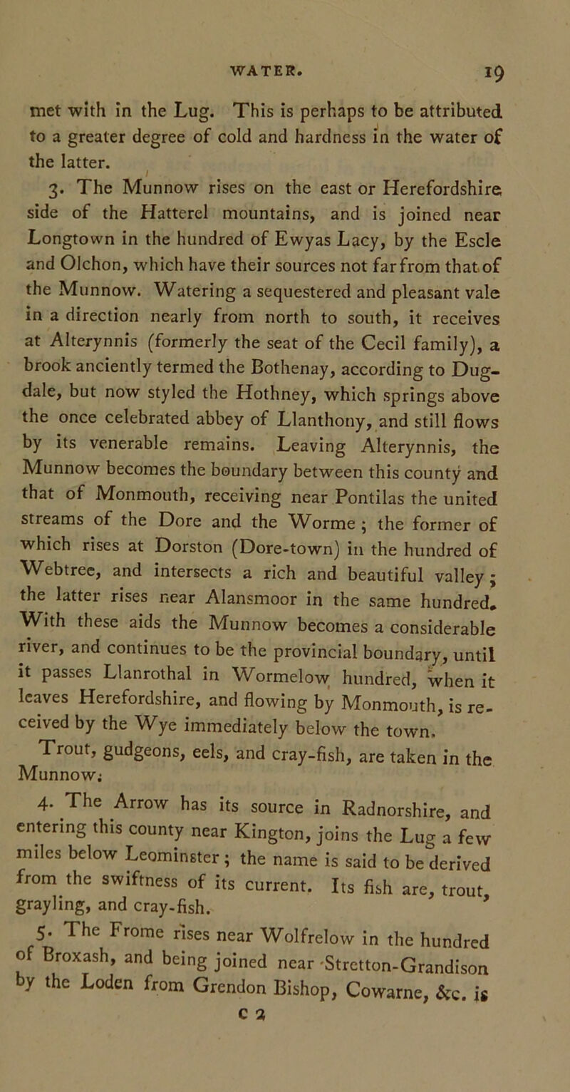 met with in the Lug. This is perhaps to be attributed to a greater degree of cold and hardness in the water of the latter. / 3. The Munnow rises on the east or Herefordshire side of the Hatterel mountains, and is joined near Longtown in the hundred of Ewyas Lacy, by the Escle and Olchon, which have their sources not farfrom that of the Munnow. Watering a sequestered and pleasant vale in a direction nearly from north to south, it receives at Alterynnis (formerly the seat of the Cecil family), a brook anciently termed the Bothenay, according to Dug- dale, but now styled the Hothney, which springs above the once celebrated abbey of Llanthony, and still flows by its venerable remains. Leaving Alterynnis, the Munnow becomes the boundary between this county and that of Monmouth, receiving near Pontilas the united streams of the Dore and the Worme ; the former of which rises at Dorston (Dore-town) in the hundred of Webtree, and intersects a rich and beautiful valley; the lattei rises near Alansmoor in the same hundred* With these aids the Munnow becomes a considerable river, and continues to be the provincial boundary, until it passes Llanrothal in Wormelow hundred, when it leaves Herefordshire, and flowing by Monmouth, is re- ceived by the Wye immediately below the town/ Trout, gudgeons, eels, and cray-fish, are taken in the Munnow; 4. The Arrow has its source in Radnorshire, and entering this county near Kington, joins the Lug a few miles below Leominster; the name is said to be derived from the swiftness of its current. Its fish are, trout grayling, and cray-fish. ’ 5. The Frome rises near Wolfrelow in the hundred of Broxash, and being joined near Stretton-Grandison y the Loden from Grendon Bishop, Cowarne, &c. is