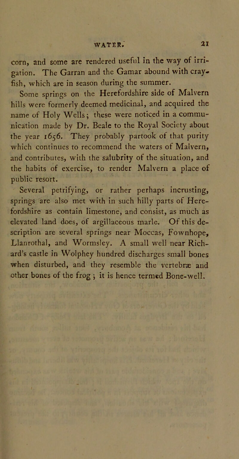 corn, and some are rendered useful in the way of irri- gation. The Garran and the Gamar abound with cray- fish, which are in season during the summer. Some springs on the Herefordshire side of Malvern hills were formerly deemed medicinal, and acquired the name of Holy Wells; these were noticed in a commu- nication made by Dr. Beale to the Royal Society about the year 1656. They probably partook of that purity which continues to recommend the waters of Malvern, and contributes, with the salubrity of the situation, and the habits of exercise, to render Malvern a place of public resort. Several petrifying, or rather perhaps incrusting, springs are also met with in such hilly parts of Here- fordshire as contain limestone, and consist, as much as elevated land does, of argillaceous marie. Of this de- scription are several springs near Moccas, Fownhope, Llanrothal, and Wormsley. A small well near Rich- ard’s castle in Wolphey hundred discharges small bones when disturbed, and they resemble the vertebne and other bones of the frog ; it is hence termed Bone-well.