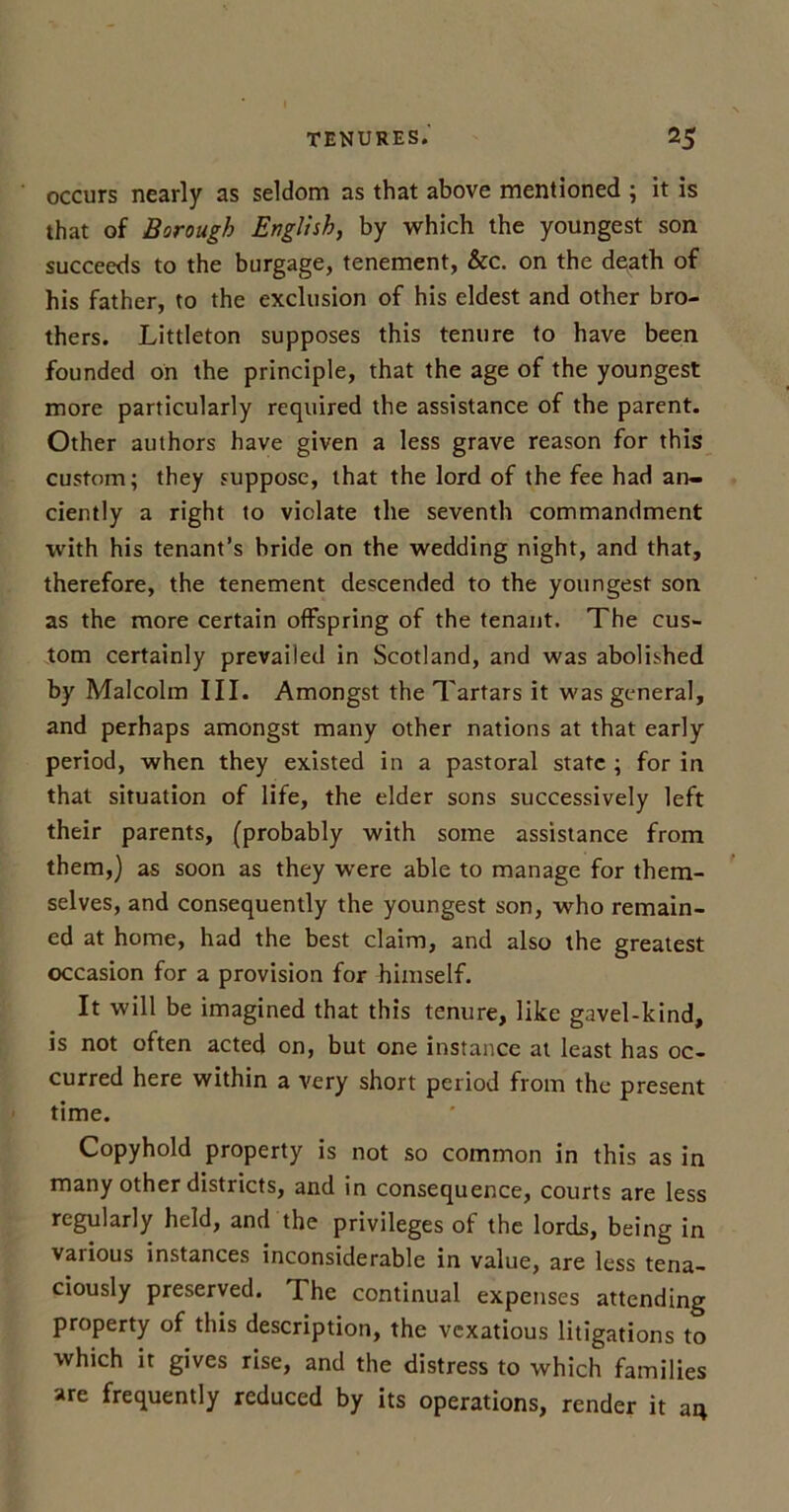 occurs nearly as seldom as that above mentioned ; it is that of Borough English, by which the youngest son succeeds to the burgage, tenement, &c. on the death of his father, to the exclusion of his eldest and other bro- thers. Littleton supposes this tenure to have been founded on the principle, that the age of the youngest more particularly required the assistance of the parent. Other authors have given a less grave reason for this custom; they suppose, that the lord of the fee had an- ciently a right to violate the seventh commandment with his tenant’s bride on the wedding night, and that, therefore, the tenement descended to the youngest son as the more certain offspring of the tenant. The cus- tom certainly prevailed in Scotland, and was abolished by Malcolm III. Amongst the Tartars it was general, and perhaps amongst many other nations at that early period, when they existed in a pastoral state ; for in that situation of life, the elder sons successively left their parents, (probably with some assistance from them,) as soon as they were able to manage for them- selves, and consequently the youngest son, who remain- ed at home, had the best claim, and also the greatest occasion for a provision for himself. It will be imagined that this tenure, like gavel-kind, is not often acted on, but one instance at least has oc- curred here within a very short period from the present time. Copyhold property is not so common in this as in many other districts, and in consequence, courts are less regularly held, and the privileges of the lords, being in various instances inconsiderable in value, are less tena- ciously preserved. The continual expenses attending property of this description, the vexatious litigations to which it gives rise, and the distress to which families are frequently reduced by its operations, render it 34