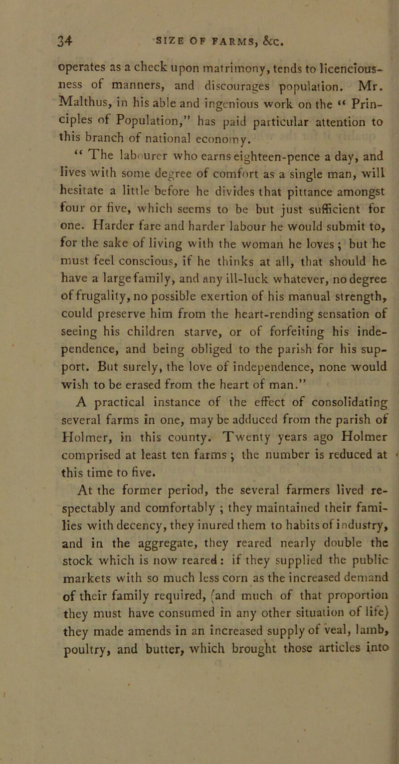 operates as a check upon matrimony, tends to licenclous- ness of manners, and discourages population. Mr. Malthus, in his able and ingenious work on the “ Prin- ciples of Population,” has paid particular attention to this branch of national economy. “ The lab ■ urer who earns eighteen-pence a day, and lives with some degree of comfort as a single man, will hesitate a little before he divides that pittance amongst fou r or five, which seems to be but just sufficient for one. Harder fare and harder labour he would submit to, for the sake of living with the woman he loves ; but he must feel conscious, if he thinks at all, that should he have a large family, and any ill-luck whatever, no degree of frugality, no possible exertion of his manual strength, could preserve him from the heart-rending sensation of seeing his children starve, or of forfeiting his inde- pendence, and being obliged to the parish for his sup- port. But surely, the love of independence, none would wish to be erased from the heart of man.” A practical instance of the effect of consolidating several farms in one, may be adduced from the parish of Plolmer, in this county. Twenty years ago Holmer comprised at least ten farms ; the number is reduced at this time to five. At the former period, the several farmers lived re- spectably and comfortably ; they maintained their fami- lies with decency, they inured them to habits of industry, and in the aggregate, they reared nearly double the stock which is now reared: if they supplied the public markets with so much less corn as the increased demand of their family required, (and much of that proportion they must have consumed in any other situation of life) they made amends in an increased supply of veal, lamb, poultry, and butter, which brought those articles into