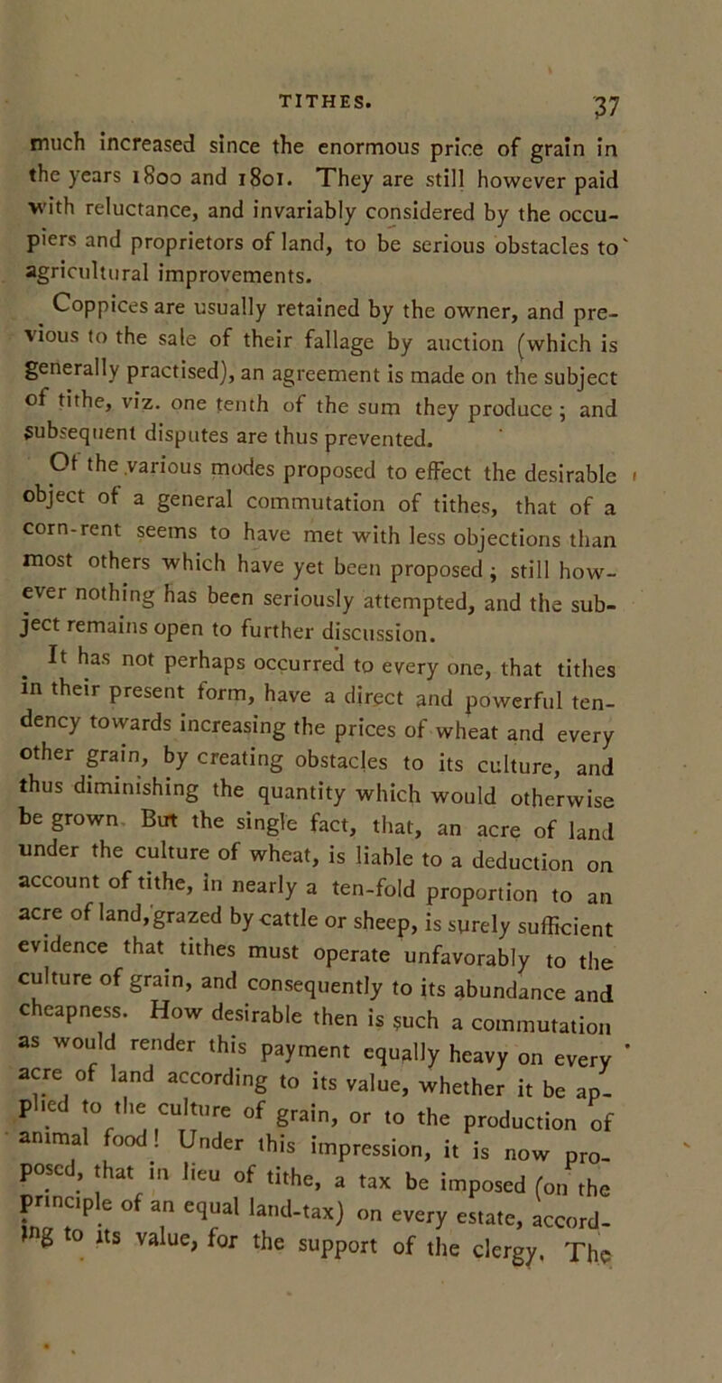 much increased since the enormous price of grain in the years 1800 and 1801. They are still however paid with reluctance, and invariably considered by the occu- piers and proprietors of land, to be serious obstacles to' agricultural improvements. Coppices are usually retained by the owner, and pre- vious to the sale of their fallage by auction (which is generally practised), an agreement is made on the subject of tithe, viz. one tenth of the sum they produce ; and subsequent disputes are thus prevented. Ot the .various modes proposed to effect the desirable 1 object of a general commutation of tithes, that of a corn-rent seems to have met with less objections than most others which have yet been proposed y still how- ever nothing has been seriously attempted, and the sub- ject remains open to further discussion. It has not perhaps occurred to every one, that tithes in their present form, have a direct and powerful ten- dency towards increasing the prices of wheat and every other grain, by creating obstacles to its culture, and thus diminishing the quantity which would otherwise be grown But the single fact, that, an acre of land under the culture of wheat, is liable to a deduction on account of tithe, in nearly a ten-fold proportion to an acre of land,grazed by cattle or sheep, is surely sufficient evidence that, tithes must operate unfavorably to the culture of grain, and consequently to its abundance and cheapness. How desirable then is such a commutation as would render this payment equally heavy on every ' acre of land according to its value, whether it be ap- plied to the culture of grain, or to the production of animal food! Under this impression, it is now pro- posed, that in lieu of tithe, a tax be imposed (on the principle of an equal land-tax) on every estate, accord- g o its value, for the support of the clergy. The