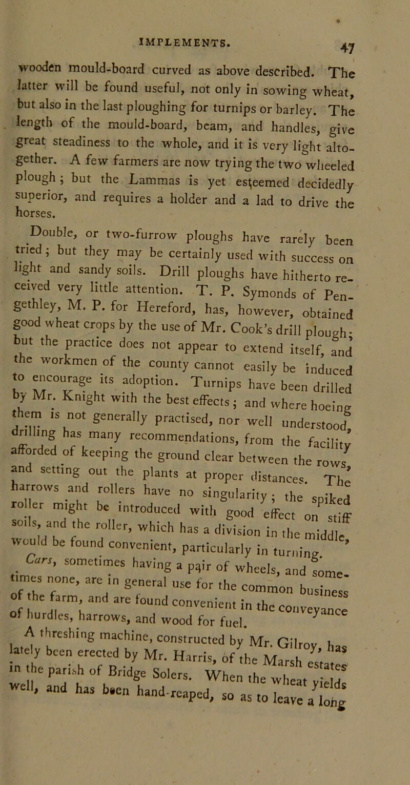 47 wooden mould-board curved as above described. The latter will be found useful, not only in sowing wheat, but also in the last ploughing for turnips or barley. The length of the mould-board, beam, and handles, give great steadiness to the whole, and it is very light alto- gether. A few farmers are now trying the two wheeled plough; but the Lammas is yet esteemed decidedly superior, and requires a holder and a lad to drive the horses. Double, or two-furrow ploughs have rarely been tried; but they may be certainly used with success on light and sandy soils. Drill ploughs have hitherto re- ceived very little attention. T. P. Symonds of Pen- gethley, M. P. for Hereford, has, however, obtained good wheat crops by the use of Mr. Cook's drill plough- but the practice does not appear to extend itself, Jnd’ the workmen of the county cannot easily be induced to encourage its adoption. Turnips have been drilled by Mr. Kntght with the best effects; and where hoeing them is not generally practised, nor well understood*” dnlhng has many recommendations, from the facilitJ afforded of keeping the ground clear between the rows and setting out the plants at proper distances. The’ harrows and rollers have no singularity; the spiked rol er might be introduced with g0„d effect on stiff soils, and the roller, which has a division in the middle would be found convenient, particularly in turning ’ Cars, sometimes having a pqir of wheels, and some ..mes none, are in general use for the common business of he farm and are found convenient in the conveyance of hurdles, harrows, and wood for fuel. 7 A threshing machine, constructed by Mr. Gilrov h lately been erected by Mr. Harris, of the S ' ln the parish of Bridge Solers. When the wheat yiel^ ^ , an has b»en hand-reaped, 50 as to leave a^ohg