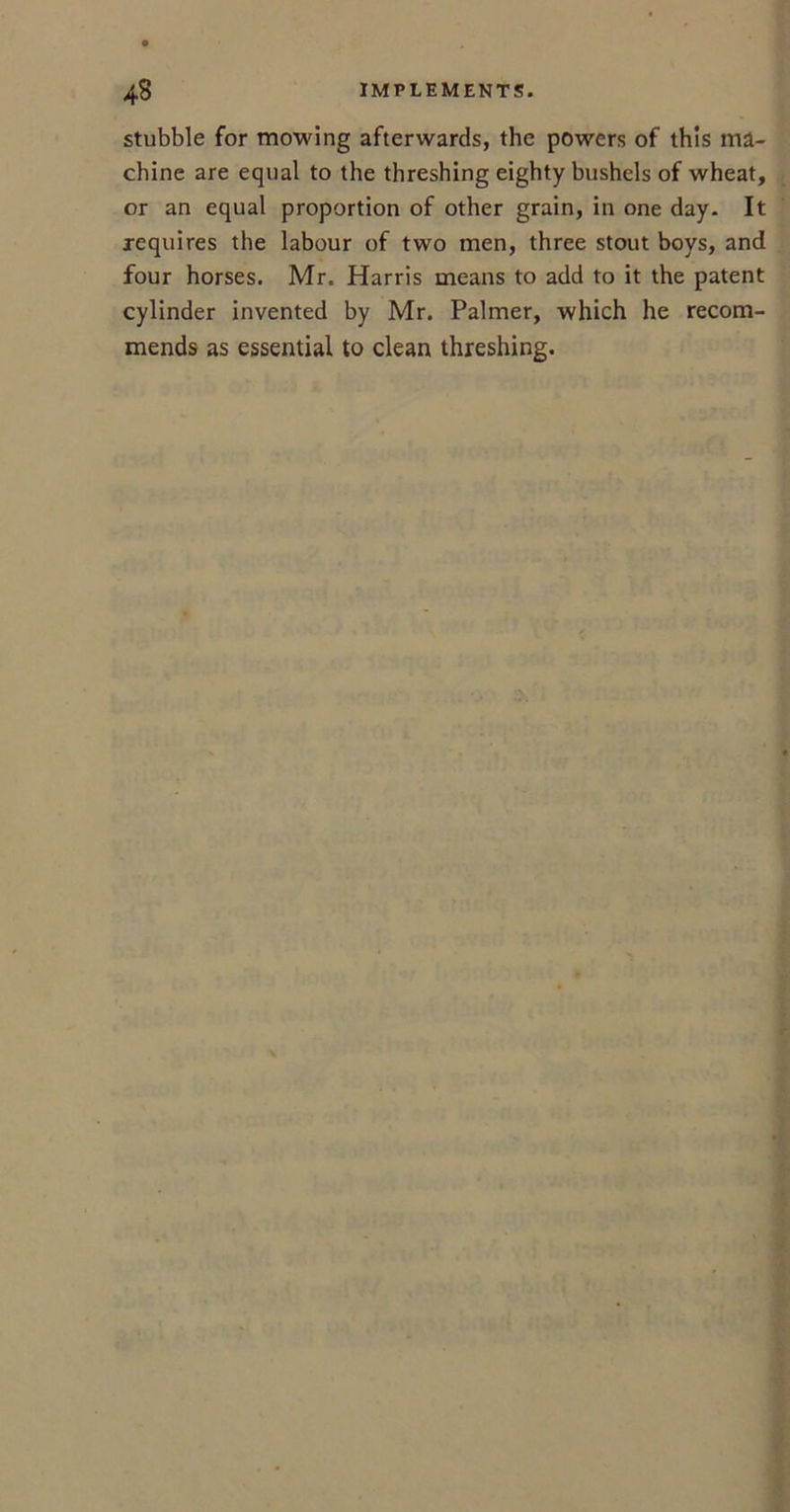 stubble for mowing afterwards, the powers of this ma- chine are equal to the threshing eighty bushels of wheat, or an equal proportion of other grain, in one day. It requires the labour of two men, three stout boys, and four horses. Mr. Harris means to add to it the patent cylinder invented by Mr. Palmer, which he recom- mends as essential to clean threshing.