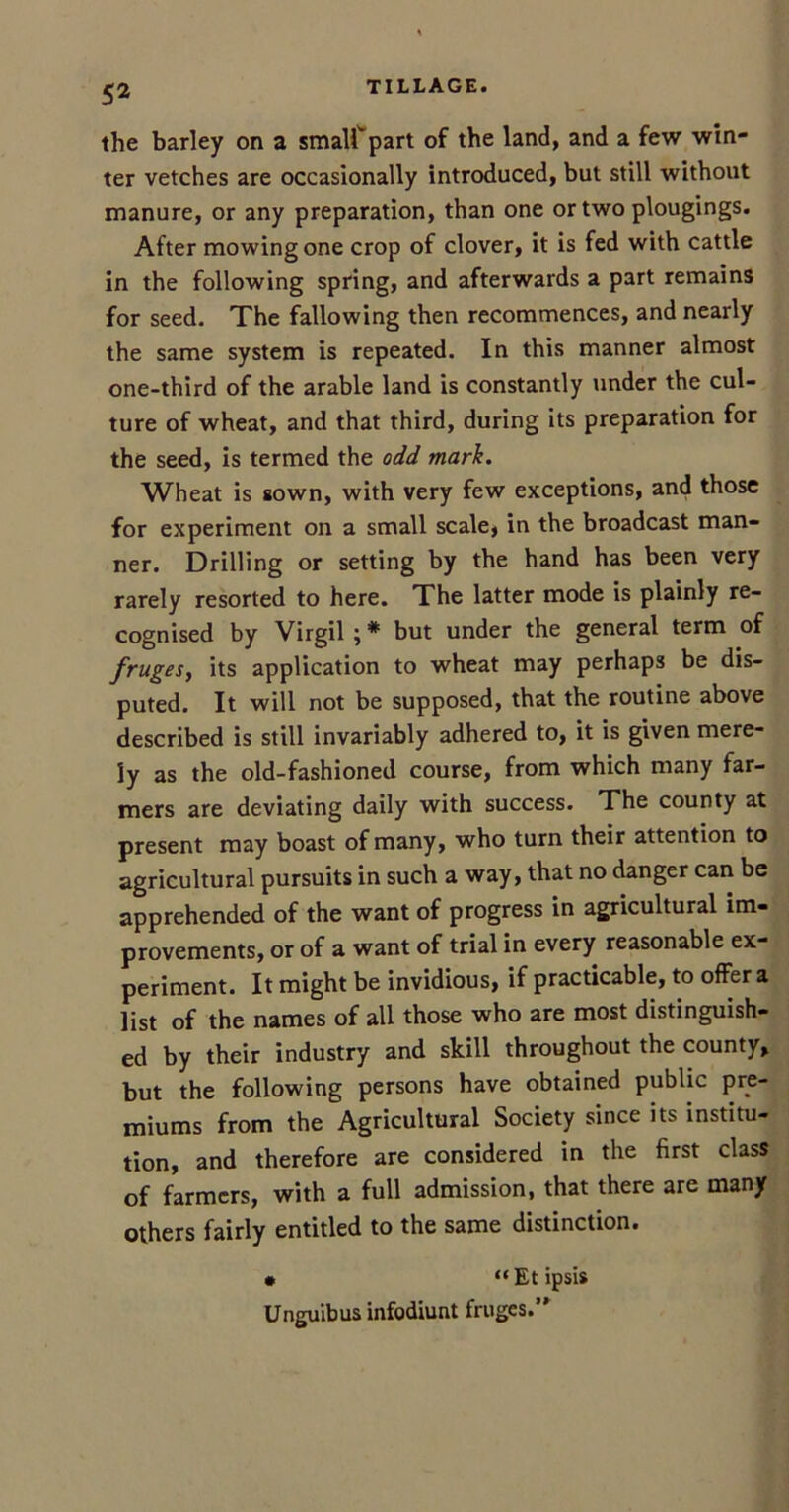 TILLAGE. the barley on a smalf part of the land, and a few win- ter vetches are occasionally introduced, but still without manure, or any preparation, than one or two plougings. After mowing one crop of clover, it is fed with cattle in the following spring, and afterwards a part remains for seed. The fallowing then recommences, and nearly the same system is repeated. In this manner almost one-third of the arable land is constantly under the cul- ture of wheat, and that third, during its preparation for the seed, is termed the odd mark. Wheat is sown, with very few exceptions, and those for experiment on a small scale, in the broadcast man- ner. Drilling or setting by the hand has been very rarely resorted to here. The latter mode is plainly re- cognised by Virgil ; * but under the general term of fruges, its application to wheat may perhaps be dis- puted. It will not be supposed, that the routine above described is still invariably adhered to, it is given mere- ly as the old-fashioned course, from which many far- mers are deviating daily with success. The county at present may boast of many, who turn their attention to agricultural pursuits in such a way, that no danger can be apprehended of the want of progress in agricultural im- provements, or of a want of trial in every reasonable ex- periment. It might be invidious, if practicable, to offer a list of the names of all those who are most distinguish- ed by their industry and skill throughout the county, but the following persons have obtained public pre- miums from the Agricultural Society since its institu- tion, and therefore are considered in the first class of farmers, with a full admission, that there are many others fairly entitled to the same distinction. • “Etipsis Unguibus infodiunt fruges.
