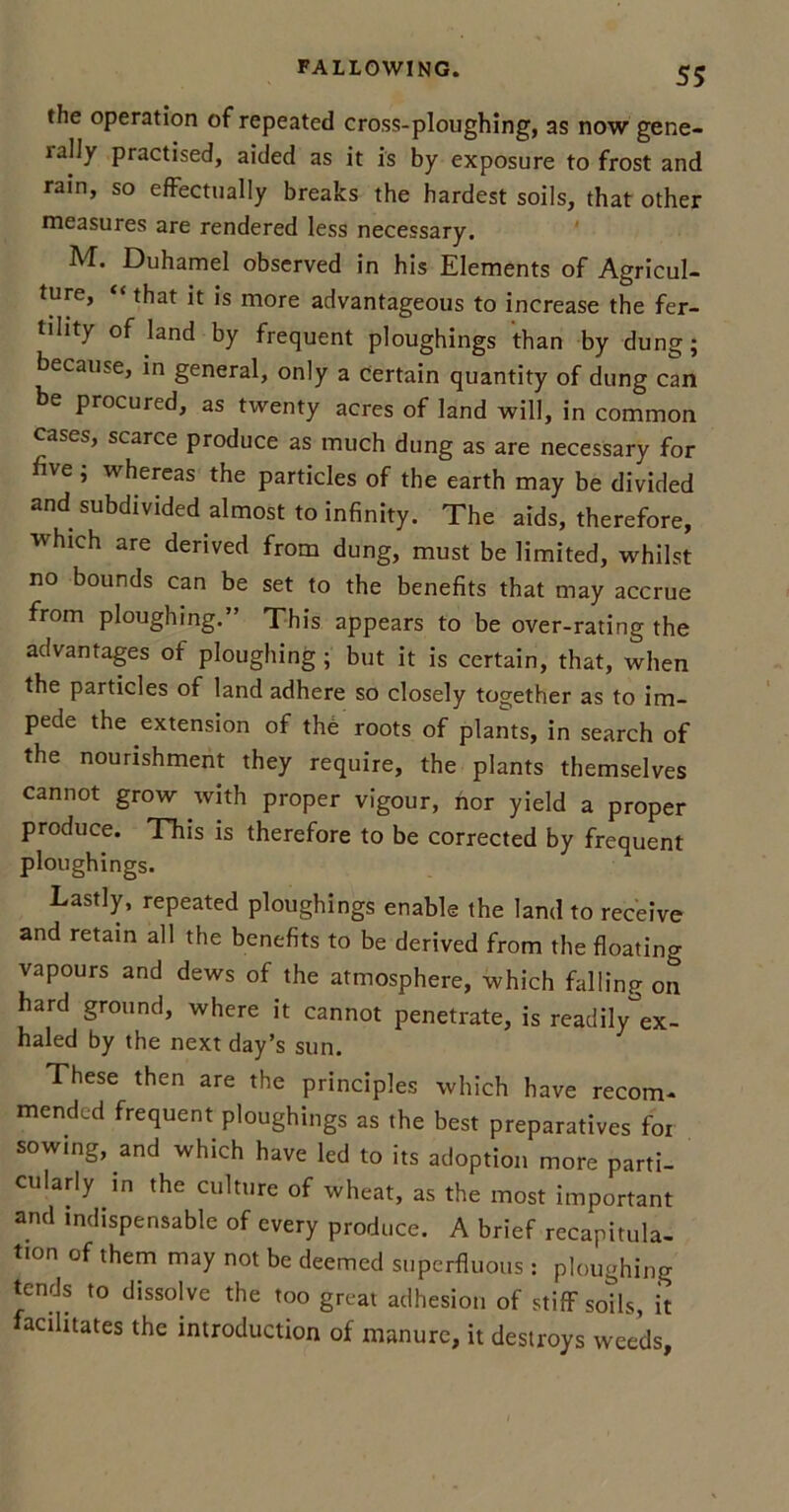 the operation of repeated cross-ploughing, as now gene- rally practised, aided as it is by exposure to frost and rain, so effectually breaks the hardest soils, that other measures are rendered less necessary. M. Duhamel observed in his Elements of Agricul- ture, “that it is more advantageous to increase the fer- tility of land by frequent ploughings than by dung; because, in general, only a certain quantity of dung can be procured, as twenty acres of land will, in common cases, scarce produce as much dung as are necessary for five; whereas the particles of the earth may be divided and subdivided almost to infinity. The aids, therefore, which are derived from dung, must be limited, whilst no bounds can be set to the benefits that may accrue from ploughing.” This appears to be over-rating the advantages of ploughing; but it is certain, that, when the particles of land adhere so closely together as to im- pede the extension of the roots of plants, in search of the nourishment they require, the plants themselves cannot grow with proper vigour, nor yield a proper produce. This is therefore to be corrected by frequent ploughings. Lastly, repeated ploughings enable the land to receive and retain all the benefits to be derived from the floating vapours and dews of the atmosphere, which hilling on hard ground, where it cannot penetrate, is readily°ex- haled by the next day’s sun. These then are the principles which have recom- mended frequent ploughings as the best preparatives for sowing, and which have led to its adoption more parti- cularly in the culture of wheat, as the most important and indispensable of every produce. A brief recapitula- tion of them may not be deemed superfluous : ploughing tends to dissolve the too great adhesion of stiff soils, it facilitates the introduction of manure, it destroys weeds,