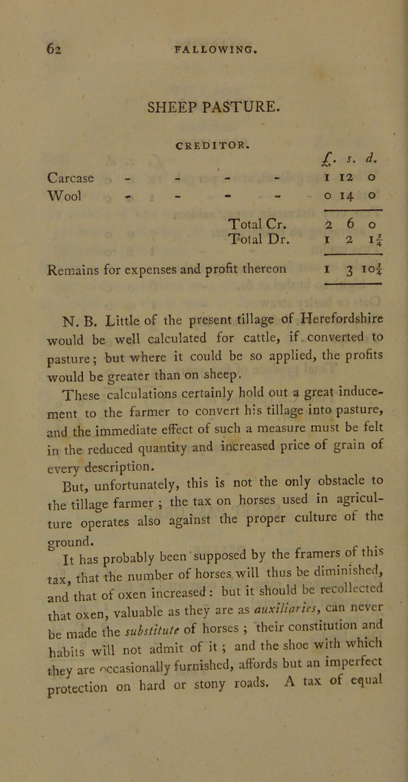 SHEEP PASTURE. CREDITOR. £• s. d. Carcase - i 12 o Wool - o 14 o Total Cr. 2 6 o Total Dr. I 2 H Remains for expenses and profit thereon I 3 IO + N. B. Little of the present tillage of Herefordshire would be well calculated for cattle, if. converted to pasture; but where it could be so applied, the profits would be greater than on sheep. These calculations certainly hold out a great induce- ment to the farmer to convert his tillage into pasture, and the immediate effect of such a measure must be felt in the reduced quantity and increased price of grain of every description. But, unfortunately, this is not the only obstacle to the tillage farmer ; the tax on horses used in agricul- ture operates also against the proper culture of the ground. . It has probably been supposed by the framers of this tax, that the number of horses, will thus be diminished, and that of oxen increased : but it should be recollected that oxen, valuable as they are as auxiliaries,. can never be made the substitute of horses ; their constitution and habits will not admit of it ; and the shoe with which they are occasionally furnished, affords but an imperfect protection on hard or stony roads. A tax of equal